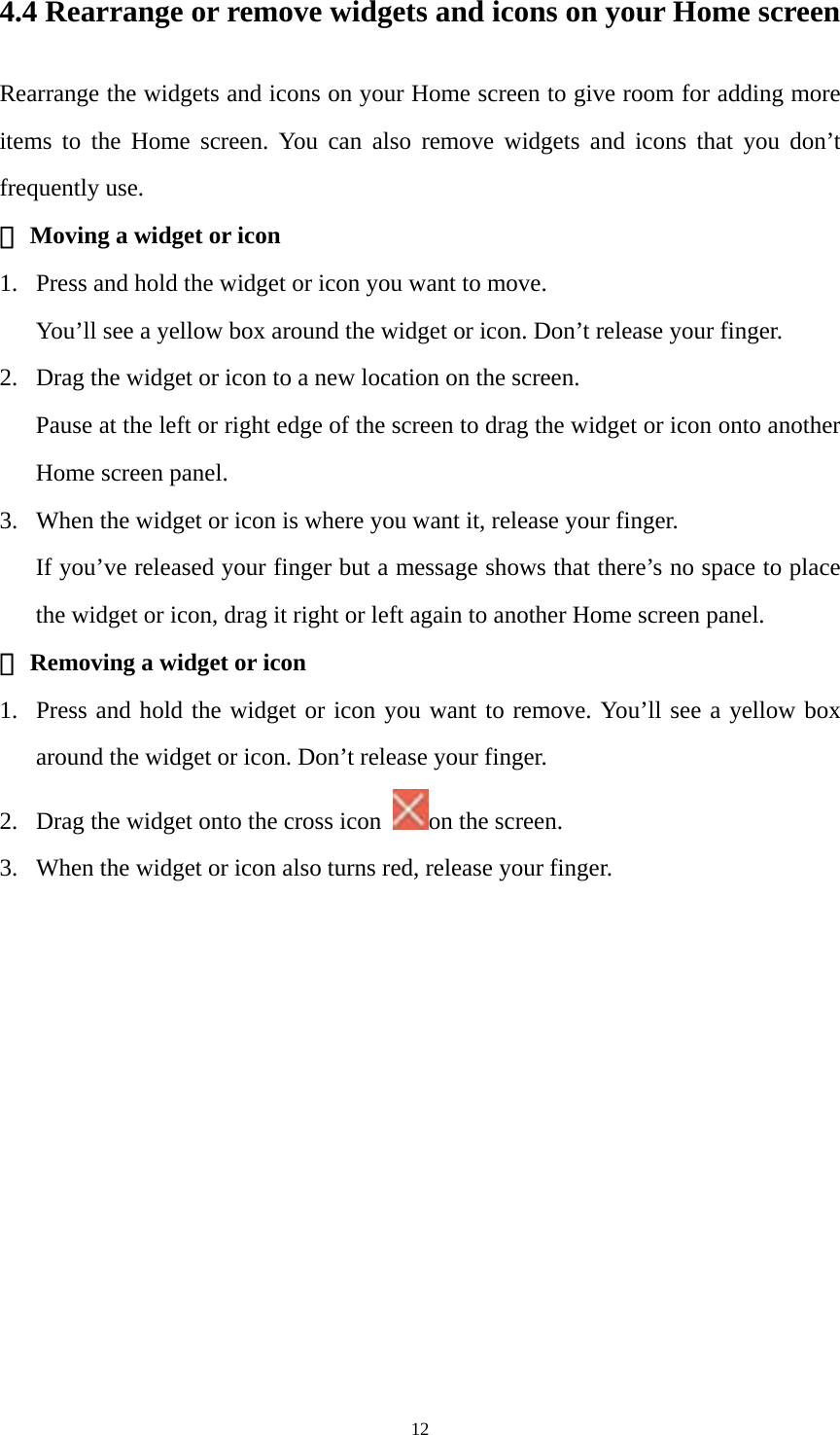 12 4.4 Rearrange or remove widgets and icons on your Home screen Rearrange the widgets and icons on your Home screen to give room for adding more items to the Home screen. You can also remove widgets and icons that you don’t frequently use. ① Moving a widget or icon 1. Press and hold the widget or icon you want to move.   You’ll see a yellow box around the widget or icon. Don’t release your finger. 2. Drag the widget or icon to a new location on the screen. Pause at the left or right edge of the screen to drag the widget or icon onto another Home screen panel. 3. When the widget or icon is where you want it, release your finger. If you’ve released your finger but a message shows that there’s no space to place the widget or icon, drag it right or left again to another Home screen panel. ② Removing a widget or icon 1. Press and hold the widget or icon you want to remove. You’ll see a yellow box around the widget or icon. Don’t release your finger.   2. Drag the widget onto the cross icon  on the screen.   3. When the widget or icon also turns red, release your finger. 