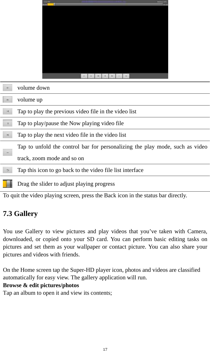 17   volume down  volume up  Tap to play the previous video file in the video list  Tap to play/pause the Now playing video file  Tap to play the next video file in the video list  Tap to unfold the control bar for personalizing the play mode, such as video track, zoom mode and so on    Tap this icon to go back to the video file list interface  Drag the slider to adjust playing progress To quit the video playing screen, press the Back icon in the status bar directly.   7.3 Gallery You use Gallery to view pictures and play videos that you’ve taken with Camera, downloaded, or copied onto your SD card. You can perform basic editing tasks on pictures and set them as your wallpaper or contact picture. You can also share your pictures and videos with friends.  On the Home screen tap the Super-HD player icon, photos and videos are classified automatically for easy view. The gallery application will run.   Browse &amp; edit pictures/photos   Tap an album to open it and view its contents; 