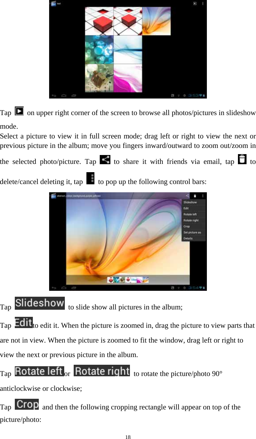 18  Tap    on upper right corner of the screen to browse all photos/pictures in slideshow mode. Select a picture to view it in full screen mode; drag left or right to view the next or previous picture in the album; move you fingers inward/outward to zoom out/zoom in the selected photo/picture. Tap   to share it with friends via email, tap   to delete/cancel deleting it, tap    to pop up the following control bars:    Tap    to slide show all pictures in the album;   Tap  to edit it. When the picture is zoomed in, drag the picture to view parts that are not in view. When the picture is zoomed to fit the window, drag left or right to view the next or previous picture in the album.   Tap  or    to rotate the picture/photo 90° anticlockwise or clockwise; Tap    and then the following cropping rectangle will appear on top of the picture/photo:  