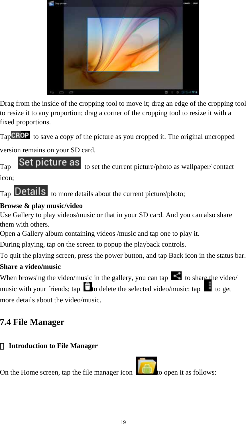 19  Drag from the inside of the cropping tool to move it; drag an edge of the cropping tool to resize it to any proportion; drag a corner of the cropping tool to resize it with a fixed proportions. Tap   to save a copy of the picture as you cropped it. The original uncropped version remains on your SD card.   Tap     to set the current picture/photo as wallpaper/ contact icon; Tap    to more details about the current picture/photo; Browse &amp; play music/video   Use Gallery to play videos/music or that in your SD card. And you can also share them with others.   Open a Gallery album containing videos /music and tap one to play it.   During playing, tap on the screen to popup the playback controls.   To quit the playing screen, press the power button, and tap Back icon in the status bar.     Share a video/music When browsing the video/music in the gallery, you can tap    to share the video/ music with your friends; tap  to delete the selected video/music; tap   to get more details about the video/music.   7.4 File Manager  Introduction to ①File Manager On the Home screen, tap the file manager icon  to open it as follows: 