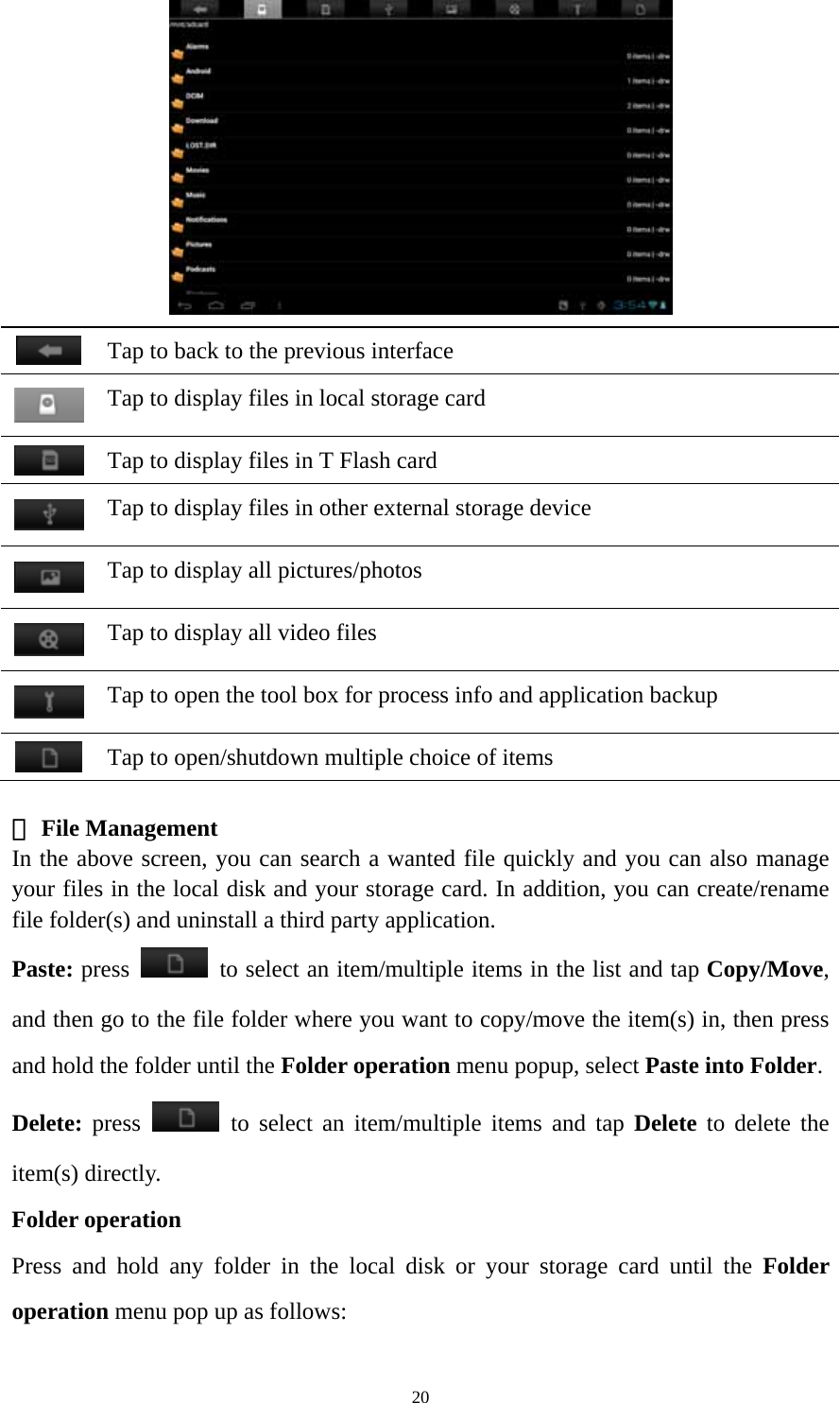 20   Tap to back to the previous interface    Tap to display files in local storage card  Tap to display files in T Flash card    Tap to display files in other external storage device  Tap to display all pictures/photos    Tap to display all video files    Tap to open the tool box for process info and application backup    Tap to open/shutdown multiple choice of items   File Management ② In the above screen, you can search a wanted file quickly and you can also manage your files in the local disk and your storage card. In addition, you can create/rename file folder(s) and uninstall a third party application.  Paste: press    to select an item/multiple items in the list and tap Copy/Move, and then go to the file folder where you want to copy/move the item(s) in, then press and hold the folder until the Folder operation menu popup, select Paste into Folder. Delete: press   to select an item/multiple items and tap Delete to delete the item(s) directly. Folder operation Press and hold any folder in the local disk or your storage card until the Folder operation menu pop up as follows: 