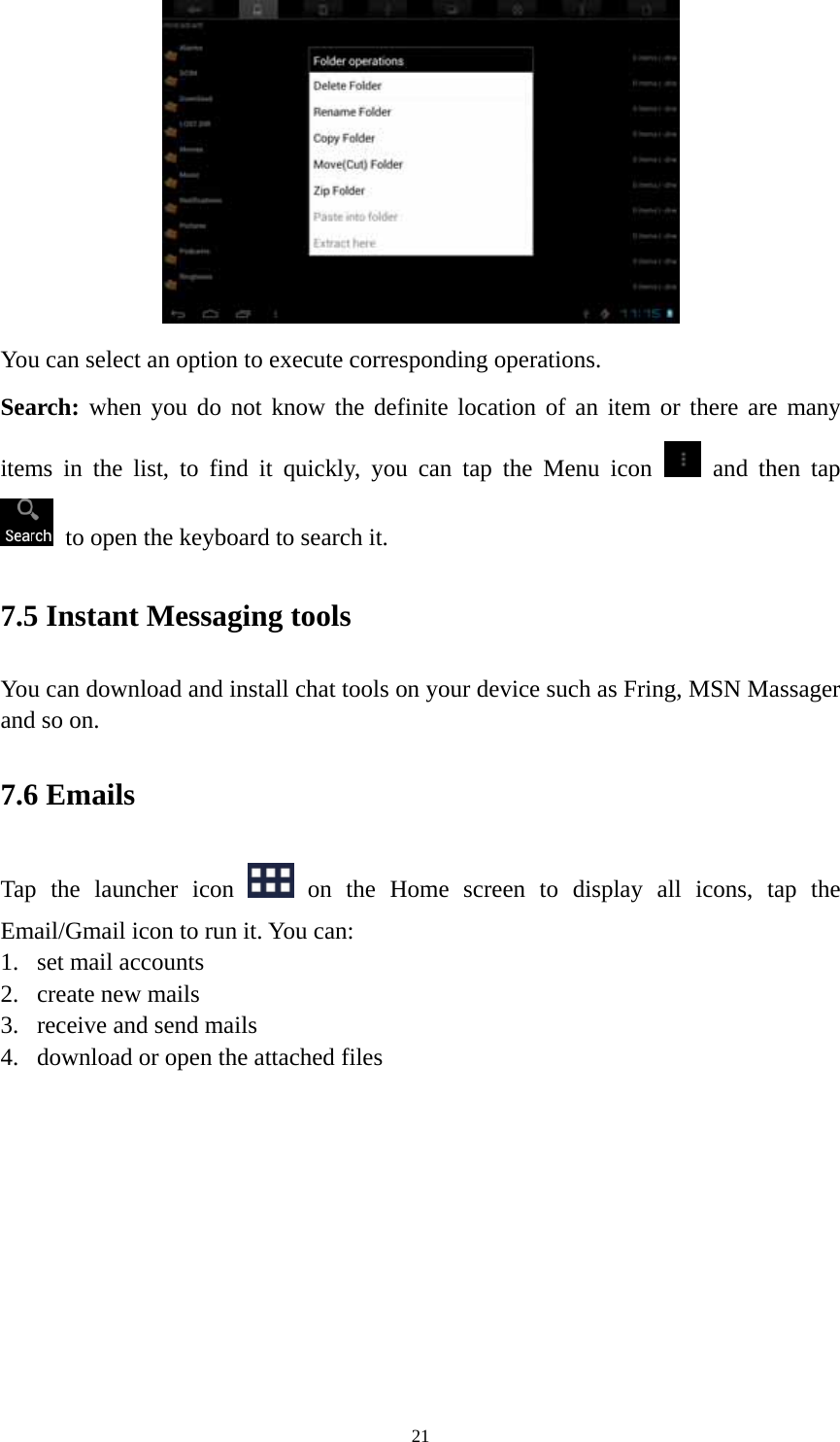 21  You can select an option to execute corresponding operations.   Search: when you do not know the definite location of an item or there are many items in the list, to find it quickly, you can tap the Menu icon   and then tap    to open the keyboard to search it.   7.5 Instant Messaging tools   You can download and install chat tools on your device such as Fring, MSN Massager and so on.   7.6 Emails Tap the launcher icon   on the Home screen to display all icons, tap the Email/Gmail icon to run it. You can:   1. set mail accounts 2. create new mails 3. receive and send mails   4. download or open the attached files    