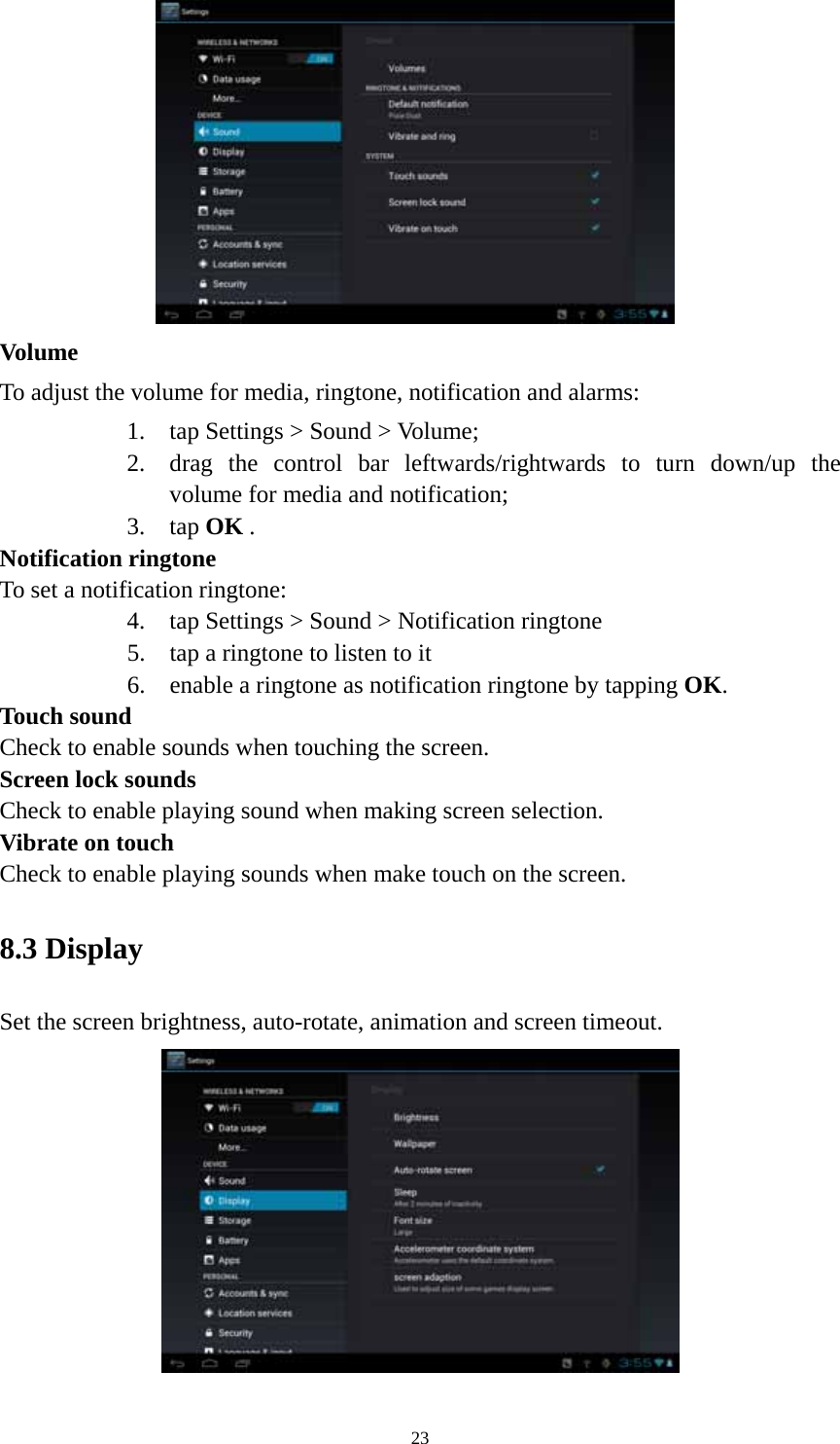 23  Volume  To adjust the volume for media, ringtone, notification and alarms:   1. tap Settings &gt; Sound &gt; Volume; 2. drag the control bar leftwards/rightwards to turn down/up the volume for media and notification; 3. tap OK . Notification ringtone   To set a notification ringtone:   4. tap Settings &gt; Sound &gt; Notification ringtone 5. tap a ringtone to listen to it 6. enable a ringtone as notification ringtone by tapping OK.  Touch sound Check to enable sounds when touching the screen. Screen lock sounds Check to enable playing sound when making screen selection.   Vibrate on touch Check to enable playing sounds when make touch on the screen. 8.3 Display   Set the screen brightness, auto-rotate, animation and screen timeout.  