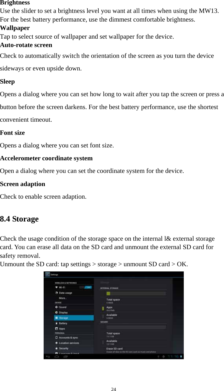 24 Brightness  Use the slider to set a brightness level you want at all times when using the MW13. For the best battery performance, use the dimmest comfortable brightness.  Wallpaper Tap to select source of wallpaper and set wallpaper for the device. Auto-rotate screen   Check to automatically switch the orientation of the screen as you turn the device sideways or even upside down. Sleep Opens a dialog where you can set how long to wait after you tap the screen or press a button before the screen darkens. For the best battery performance, use the shortest convenient timeout. Font size Opens a dialog where you can set font size.   Accelerometer coordinate system Open a dialog where you can set the coordinate system for the device. Screen adaption Check to enable screen adaption.   8.4 Storage   Check the usage condition of the storage space on the internal l&amp; external storage card. You can erase all data on the SD card and unmount the external SD card for safety removal.   Unmount the SD card: tap settings &gt; storage &gt; unmount SD card &gt; OK.    