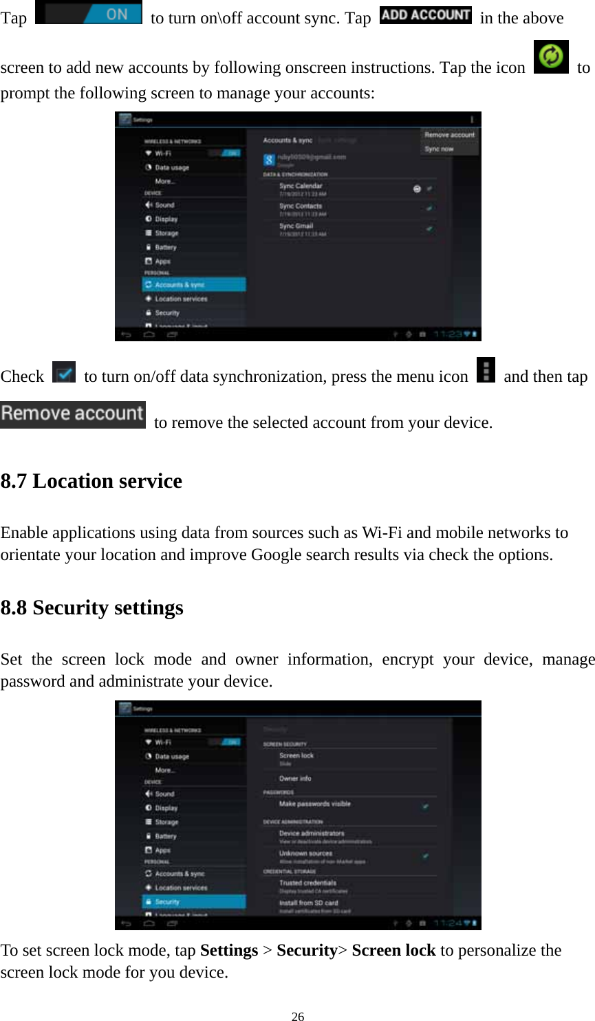 26 Tap    to turn on\off account sync. Tap   in the above screen to add new accounts by following onscreen instructions. Tap the icon   to prompt the following screen to manage your accounts:    Check    to turn on/off data synchronization, press the menu icon    and then tap   to remove the selected account from your device.   8.7 Location service   Enable applications using data from sources such as Wi-Fi and mobile networks to orientate your location and improve Google search results via check the options. 8.8 Security settings Set the screen lock mode and owner information, encrypt your device, manage password and administrate your device.    To set screen lock mode, tap Settings &gt; Security&gt; Screen lock to personalize the screen lock mode for you device. 