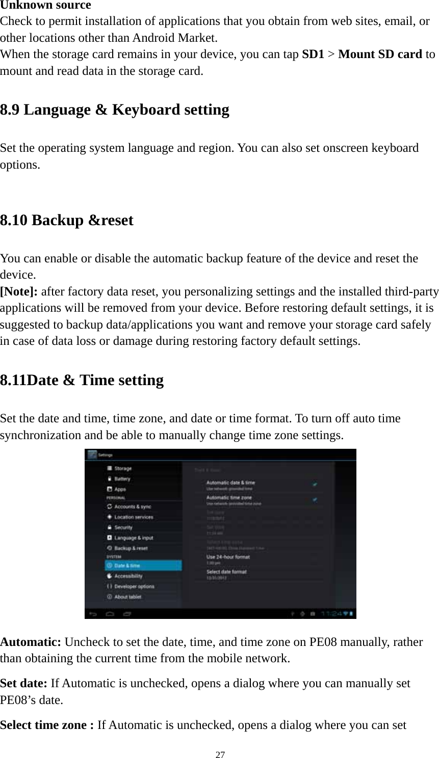 27 Unknown source   Check to permit installation of applications that you obtain from web sites, email, or other locations other than Android Market.   When the storage card remains in your device, you can tap SD1 &gt; Mount SD card to mount and read data in the storage card.   8.9 Language &amp; Keyboard setting Set the operating system language and region. You can also set onscreen keyboard options.   8.10 Backup &amp;reset You can enable or disable the automatic backup feature of the device and reset the device. [Note]: after factory data reset, you personalizing settings and the installed third-party applications will be removed from your device. Before restoring default settings, it is suggested to backup data/applications you want and remove your storage card safely in case of data loss or damage during restoring factory default settings.   8.11Date &amp; Time setting Set the date and time, time zone, and date or time format. To turn off auto time synchronization and be able to manually change time zone settings.  Automatic: Uncheck to set the date, time, and time zone on PE08 manually, rather than obtaining the current time from the mobile network.   Set date: If Automatic is unchecked, opens a dialog where you can manually set PE08’s date. Select time zone : If Automatic is unchecked, opens a dialog where you can set 