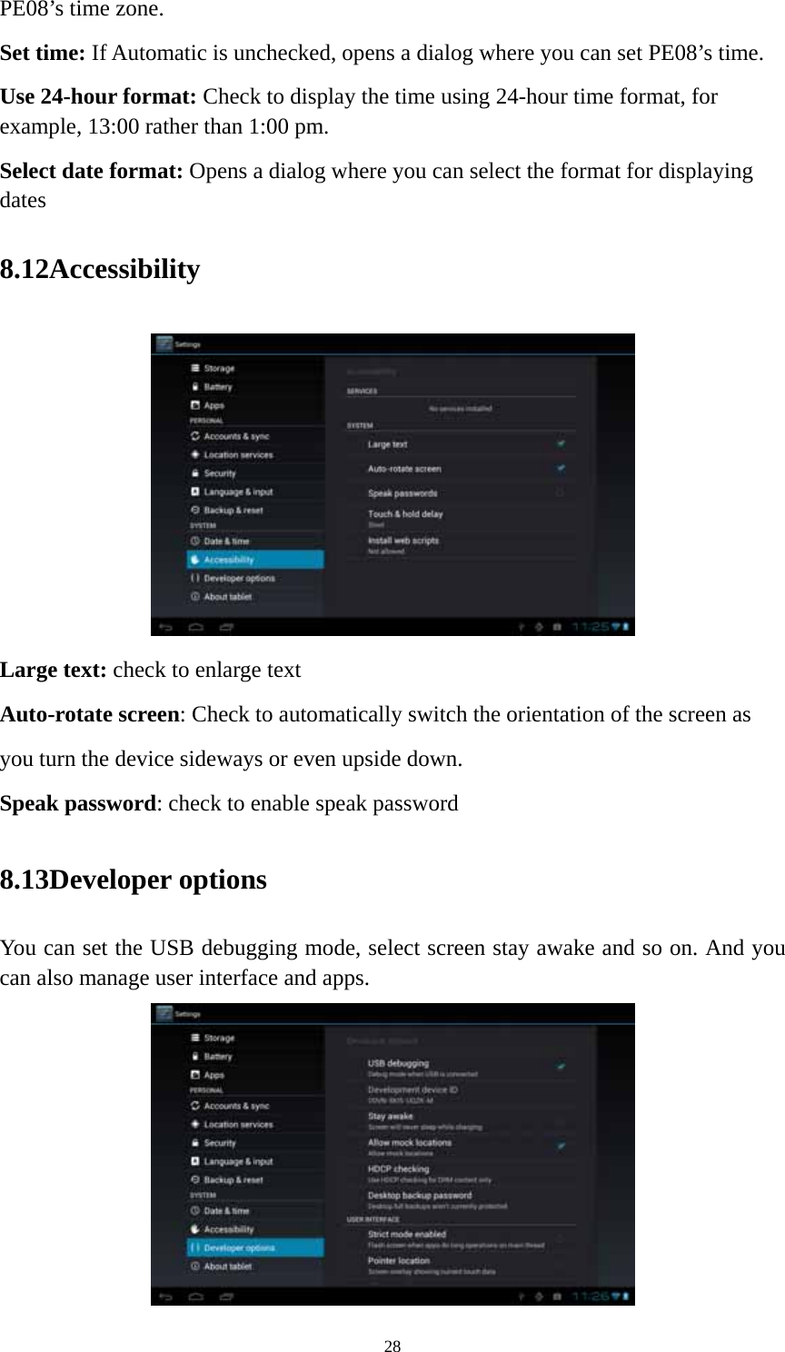 28 PE08’s time zone. Set time: If Automatic is unchecked, opens a dialog where you can set PE08’s time. Use 24-hour format: Check to display the time using 24-hour time format, for example, 13:00 rather than 1:00 pm. Select date format: Opens a dialog where you can select the format for displaying dates 8.12Accessibility  Large text: check to enlarge text Auto-rotate screen: Check to automatically switch the orientation of the screen as you turn the device sideways or even upside down. Speak password: check to enable speak password 8.13Developer options You can set the USB debugging mode, select screen stay awake and so on. And you can also manage user interface and apps.    