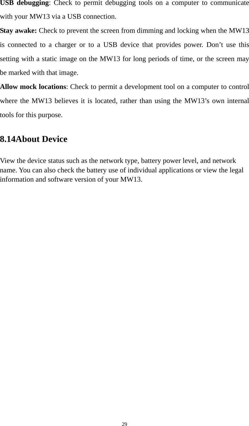 29 USB debugging: Check to permit debugging tools on a computer to communicate with your MW13 via a USB connection. Stay awake: Check to prevent the screen from dimming and locking when the MW13 is connected to a charger or to a USB device that provides power. Don’t use this setting with a static image on the MW13 for long periods of time, or the screen may be marked with that image. Allow mock locations: Check to permit a development tool on a computer to control where the MW13 believes it is located, rather than using the MW13’s own internal tools for this purpose. 8.14About Device View the device status such as the network type, battery power level, and network name. You can also check the battery use of individual applications or view the legal information and software version of your MW13.   