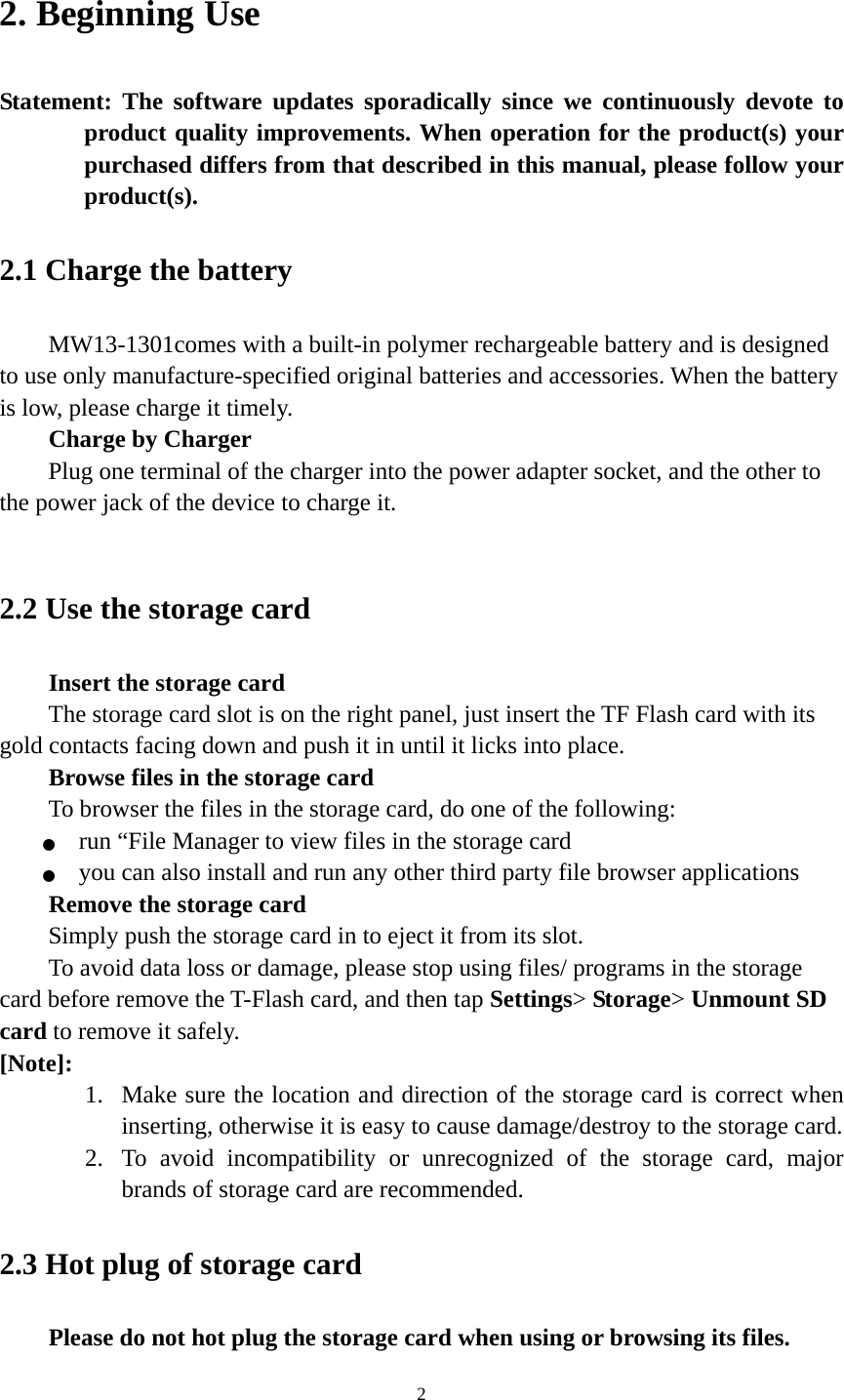 2 2. Beginning Use   Statement: The software updates sporadically since we continuously devote to product quality improvements. When operation for the product(s) your purchased differs from that described in this manual, please follow your product(s).  2.1 Charge the battery   MW13-1301comes with a built-in polymer rechargeable battery and is designed to use only manufacture-specified original batteries and accessories. When the battery is low, please charge it timely.   Charge by Charger Plug one terminal of the charger into the power adapter socket, and the other to the power jack of the device to charge it.  2.2 Use the storage card   Insert the storage card The storage card slot is on the right panel, just insert the TF Flash card with its gold contacts facing down and push it in until it licks into place. Browse files in the storage card To browser the files in the storage card, do one of the following: ●  run “File Manager to view files in the storage card ●  you can also install and run any other third party file browser applications Remove the storage card Simply push the storage card in to eject it from its slot. To avoid data loss or damage, please stop using files/ programs in the storage card before remove the T-Flash card, and then tap Settings&gt; Storage&gt; Unmount SD card to remove it safely.   [Note]:  1. Make sure the location and direction of the storage card is correct when inserting, otherwise it is easy to cause damage/destroy to the storage card. 2. To avoid incompatibility or unrecognized of the storage card, major brands of storage card are recommended.       2.3 Hot plug of storage card Please do not hot plug the storage card when using or browsing its files.   