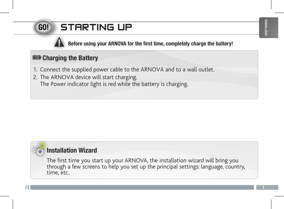 ▲!1ENGLISHSTARTING UPInstallation WizardThe first time you start up your ARNOVA, the installation wizard will bring you through a few screens to help you set up the principal settings: language, country, time, etc. Before using your ARNOVA for the rst time, completely charge the battery!1.  Connect the supplied power cable to the ARNOVA and to a wall outlet.2.  The ARNOVA device will start charging.  The Power indicator light is red while the battery is charging. Charging the Battery
