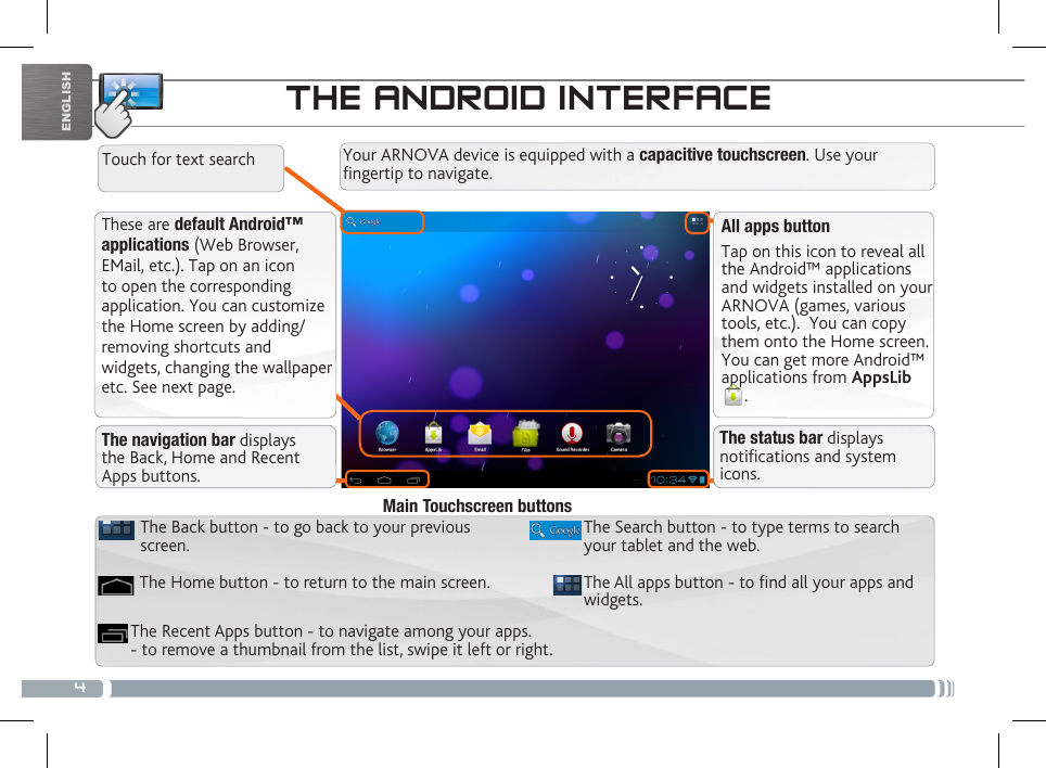 4ENGLISHTHE ANDROID INTERFACEThese are default Android™ applications (Web Browser, EMail, etc.). Tap on an icon to open the corresponding application. You can customize the Home screen by adding/removing shortcuts and widgets, changing the wallpaper etc. See next page.All apps buttonTap on this icon to reveal all the Android™ applications and widgets installed on your ARNOVA (games, various tools, etc.).  You can copy them onto the Home screen. You can get more Android™ applications from AppsLib. The navigation bar displays the Back, Home and Recent Apps buttons.The status bar displays notications and system icons.Your ARNOVA device is equipped with a capacitive touchscreen. Use your fingertip to navigate.Touch for text searchThe All apps button - to nd all your apps and widgets.The Search button - to type terms to search your tablet and the web.The Recent Apps button - to navigate among your apps. - to remove a thumbnail from the list, swipe it left or right.The Home button - to return to the main screen.The Back button - to go back to your previous screen.Main Touchscreen buttons