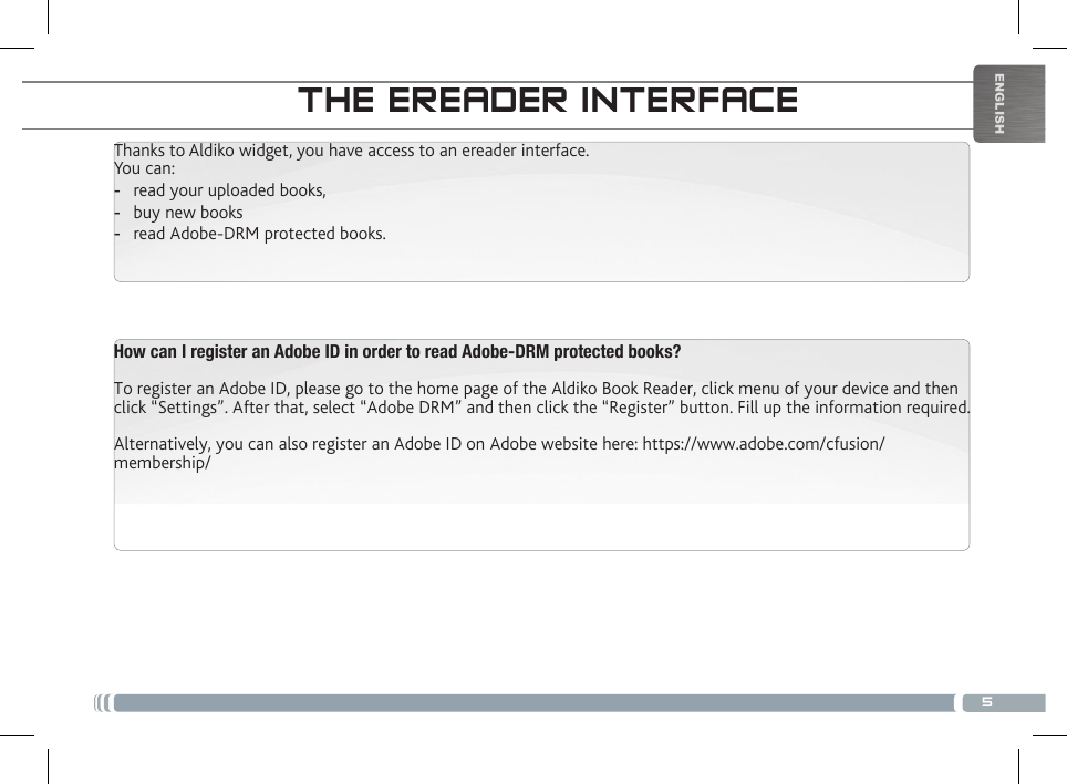 5ENGLISHTHE ANDROID INTERFACETHE EREADER INTERFACEThanks to Aldiko widget, you have access to an ereader interface.You can: -read your uploaded books, -buy new books -read Adobe-DRM protected books.How can I register an Adobe ID in order to read Adobe-DRM protected books?To register an Adobe ID, please go to the home page of the Aldiko Book Reader, click menu of your device and then click “Settings”. After that, select “Adobe DRM” and then click the “Register” button. Fill up the information required.Alternatively, you can also register an Adobe ID on Adobe website here: https://www.adobe.com/cfusion/membership/