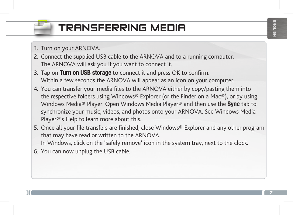 7ENGLISHTRANSFERRING MEDIA1.  Turn on your ARNOVA.2.  Connect the supplied USB cable to the ARNOVA and to a running computer. The ARNOVA will ask you if you want to connect it. 3.  Tap on Turn on USB storage to connect it and press OK to conrm.  Within a few seconds the ARNOVA will appear as an icon on your computer. 4.  You can transfer your media files to the ARNOVA either by copy/pasting them into the respective folders using Windows® Explorer (or the Finder on a Mac®), or by using Windows Media® Player. Open Windows Media Player® and then use the Sync tab to synchronize your music, videos, and photos onto your ARNOVA. See Windows Media Player®’s Help to learn more about this.5.  Once all your file transfers are finished, close Windows® Explorer and any other program that may have read or written to the ARNOVA.  In Windows, click on the ‘safely remove’ icon in the system tray, next to the clock. 6.  You can now unplug the USB cable.