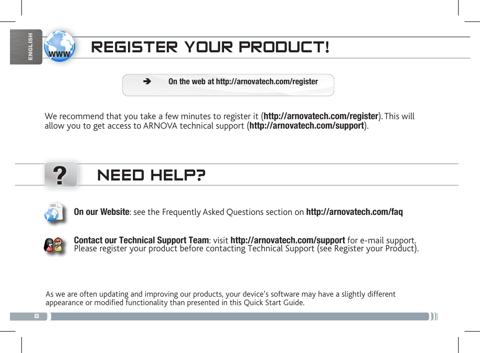 8www?ENGLISHNEED HELP?As we are often updating and improving our products, your device’s software may have a slightly different appearance or modified functionality than presented in this Quick Start Guide.On our Website: see the Frequently Asked Questions section on http://arnovatech.com/faq   Contact our Technical Support Team: visit http://arnovatech.com/support for e-mail support.  Please register your product before contacting Technical Support (see Register your Product).REGISTER YOUR PRODUCT!We recommend that you take a few minutes to register it (http://arnovatech.com/register). This will allow you to get access to ARNOVA technical support (http://arnovatech.com/support).  ÄOn the web at http://arnovatech.com/register