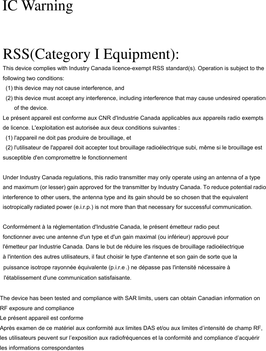   IC Warning RSS(Category I Equipment): This device complies with Industry Canada licence-exempt RSS standard(s). Operation is subject to the following two conditions:   (1) this device may not cause interference, and   (2) this device must accept any interference, including interference that may cause undesired operation of the device. Le présent appareil est conforme aux CNR d&apos;Industrie Canada applicables aux appareils radio exempts de licence. L&apos;exploitation est autorisée aux deux conditions suivantes :   (1) l&apos;appareil ne doit pas produire de brouillage, et   (2) l&apos;utilisateur de l&apos;appareil doit accepter tout brouillage radioélectrique subi, même si le brouillage est susceptible d&apos;en compromettre le fonctionnement  Under Industry Canada regulations, this radio transmitter may only operate using an antenna of a type and maximum (or lesser) gain approved for the transmitter by Industry Canada. To reduce potential radio interference to other users, the antenna type and its gain should be so chosen that the equivalent isotropically radiated power (e.i.r.p.) is not more than that necessary for successful communication.  Conformément à la réglementation d&apos;Industrie Canada, le présent émetteur radio peut fonctionner avec une antenne d&apos;un type et d&apos;un gain maximal (ou inférieur) approuvé pour l&apos;émetteur par Industrie Canada. Dans le but de réduire les risques de brouillage radioélectrique à l&apos;intention des autres utilisateurs, il faut choisir le type d&apos;antenne et son gain de sorte que la puissance isotrope rayonnée équivalente (p.i.r.e .) ne dépasse pas l&apos;intensité nécessaire à l&apos;établissement d&apos;une communication satisfaisante.  The device has been tested and compliance with SAR limits, users can obtain Canadian information on RF exposure and compliance Le présent appareil est conforme   Après examen de ce matériel aux conformité aux limites DAS et/ou aux limites d’intensité de champ RF, les utilisateurs peuvent sur l’exposition aux radiofréquences et la conformité and compliance d’acquérir les informations correspondantes 