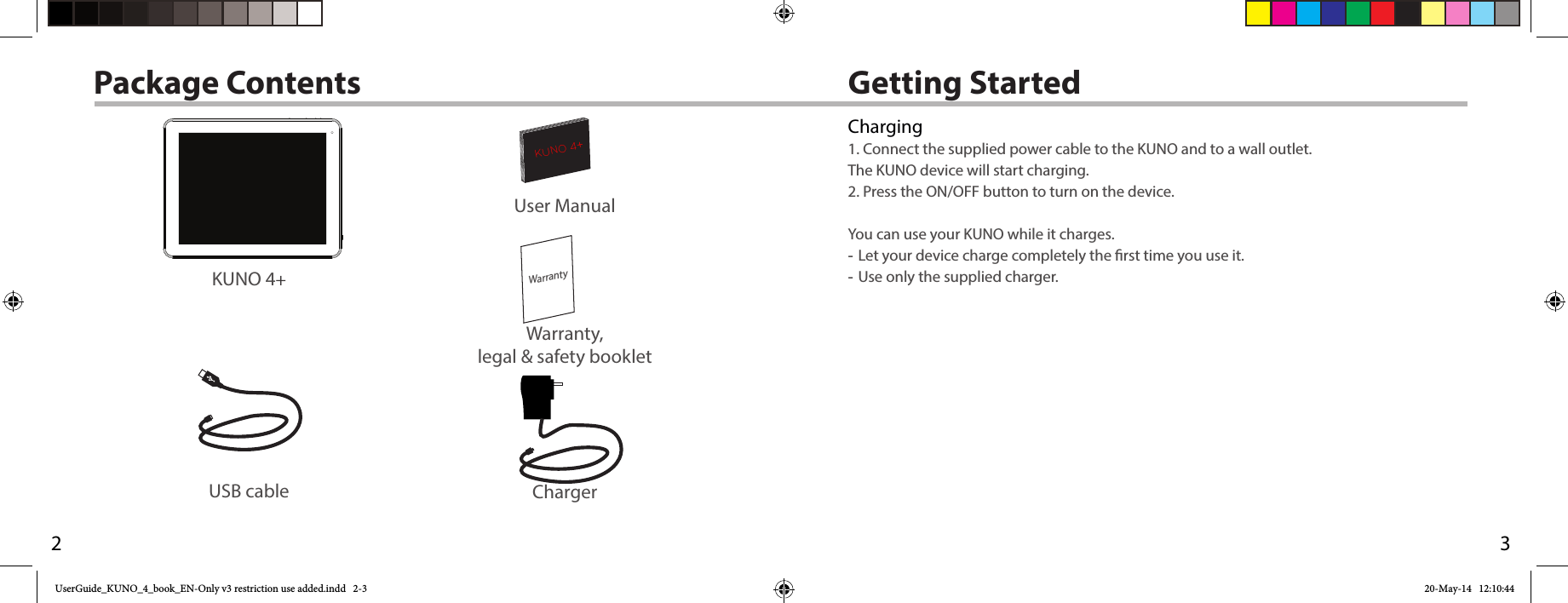 32WarrantyKUNO 4+AN8G4  21-11-2012last modification:CONFIDENTIALDrawingRev1scale 1:1 mmUSB cable ChargerUser ManualWarranty,legal &amp; safety bookletGetting StartedPackage ContentsKUNO 4+Charging1. Connect the supplied power cable to the KUNO and to a wall outlet.  The KUNO device will start charging.2. Press the ON/OFF button to turn on the device.   You can use your KUNO while it charges. -Let your device charge completely the rst time you use it. -Use only the supplied charger.UserGuide_KUNO_4_book_EN-Only v3 restriction use added.indd   2-3 20-May-14   12:10:44