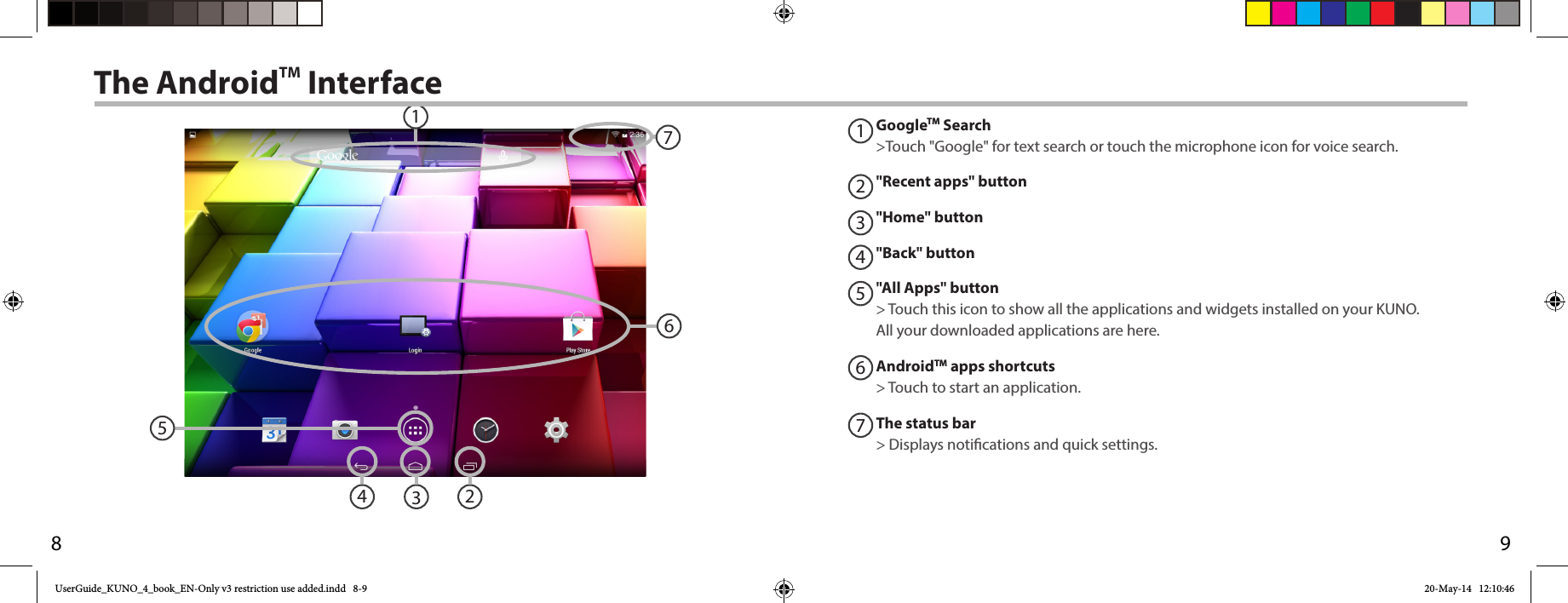 981235746The AndroidTM Interface1234567GoogleTM Search&gt;Touch &quot;Google&quot; for text search or touch the microphone icon for voice search. &quot;Recent apps&quot; button&quot;Home&quot; button &quot;Back&quot; button&quot;All Apps&quot; button&gt; Touch this icon to show all the applications and widgets installed on your KUNO. All your downloaded applications are here.AndroidTM apps shortcuts&gt; Touch to start an application.The status bar&gt; Displays notications and quick settings.UserGuide_KUNO_4_book_EN-Only v3 restriction use added.indd   8-9 20-May-14   12:10:46
