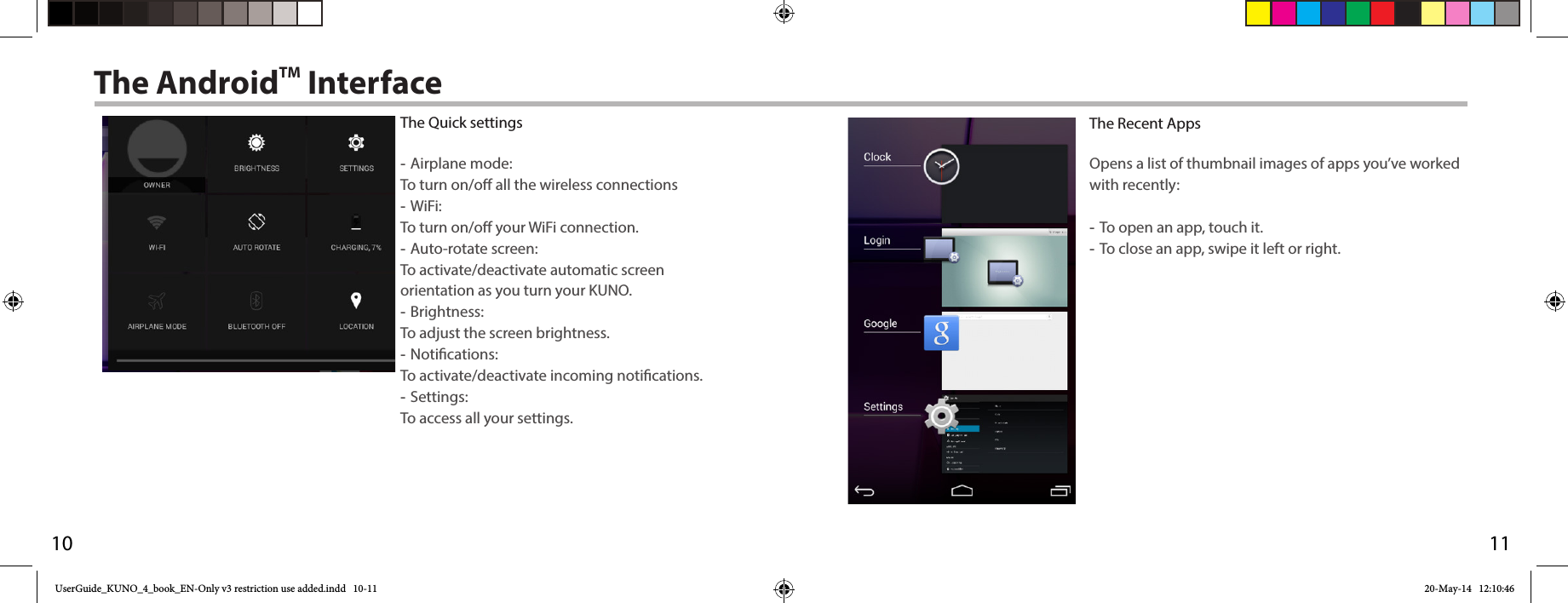 1110The AndroidTM InterfaceThe Recent AppsOpens a list of thumbnail images of apps you’ve worked with recently: -To open an app, touch it.  -To close an app, swipe it left or right.The Quick settings -Airplane mode: To turn on/o all the wireless connections -WiFi: To turn on/o your WiFi connection. -Auto-rotate screen: To activate/deactivate automatic screen orientation as you turn your KUNO. -Brightness: To adjust the screen brightness. -Notications: To activate/deactivate incoming notications. -Settings: To access all your settings.UserGuide_KUNO_4_book_EN-Only v3 restriction use added.indd   10-11 20-May-14   12:10:46