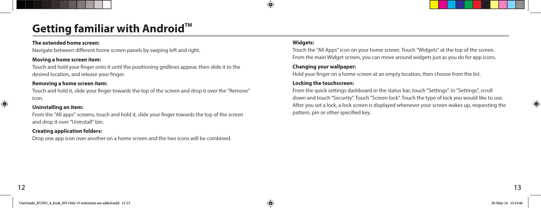 12Getting familiar with AndroidTMThe extended home screen:Navigate between dierent home screen panels by swiping left and right.Moving a home screen item:Touch and hold your nger onto it until the positioning gridlines appear, then slide it to the desired location, and release your nger.Removing a home screen item:Touch and hold it, slide your nger towards the top of the screen and drop it over the &quot;Remove&quot; icon.Uninstalling an item:From the &quot;All apps&quot; screens, touch and hold it, slide your nger towards the top of the screen and drop it over &quot;Uninstall&quot; bin.Creating application folders:Drop one app icon over another on a home screen and the two icons will be combined.13Widgets:Touch the &quot;All Apps&quot; icon on your home screen. Touch &quot;Widgets&quot; at the top of the screen. From the main Widget screen, you can move around widgets just as you do for app icons.Changing your wallpaper:Hold your nger on a home screen at an empty location, then choose from the list.Locking the touchscreen:From the quick settings dashboard in the status bar, touch &quot;Settings&quot;. In &quot;Settings&quot;, scroll down and touch &quot;Security&quot;. Touch &quot;Screen lock&quot;. Touch the type of lock you would like to use. After you set a lock, a lock screen is displayed whenever your screen wakes up, requesting the pattern, pin or other specied key.UserGuide_KUNO_4_book_EN-Only v3 restriction use added.indd   12-13 20-May-14   12:10:46