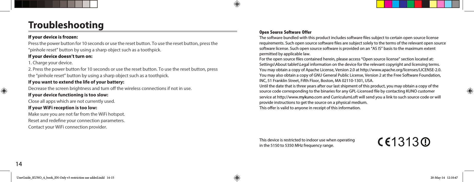 14TroubleshootingIf your device is frozen:Press the power button for 10 seconds or use the reset button. To use the reset button, press the “pinhole reset” button by using a sharp object such as a toothpick.If your device doesn’t turn on:1. Charge your device. 2. Press the power button for 10 seconds or use the reset button. To use the reset button, press the “pinhole reset” button by using a sharp object such as a toothpick.If you want to extend the life of your battery:Decrease the screen brightness and turn o the wireless connections if not in use.If your device functioning is too slow:Close all apps which are not currently used.If your WiFi reception is too low:Make sure you are not far from the WiFi hotspot.Reset and redene your connection parameters.Contact your WiFi connection provider.Open Source Software OfferThe software bundled with this product includes software les subject to certain open source license requirements. Such open source software les are subject solely to the terms of the relevant open source software license. Such open source software is provided on an “AS IS” basis to the maximum extent permitted by applicable law. For the open source les contained herein, please access “Open source license” section located at: Settings\About tablet\Legal information on the device for the relevant copyright and licensing terms. You may obtain a copy of Apache License, Version 2.0 at http://www.apache.org/licenses/LICENSE-2.0. You may also obtain a copy of GNU General Public License, Version 2 at the Free Software Foundation, INC, 51 Franklin Street, Fifth Floor, Boston, MA 02110-1301, USA.Until the date that is three years after our last shipment of this product, you may obtain a copy of the source code corresponding to the binaries for any GPL-Licensed le by contacting KUNO customer service at http://www.mykuno.com and CurriculumLoft will send you a link to such source code or will provide instructions to get the source on a physical medium.This oer is valid to anyone in receipt of this information.This device is restricted to indoor use when operating in the 5150 to 5350 MHz frequency range. 1313UserGuide_KUNO_4_book_EN-Only v3 restriction use added.indd   14-15 20-May-14   12:10:47