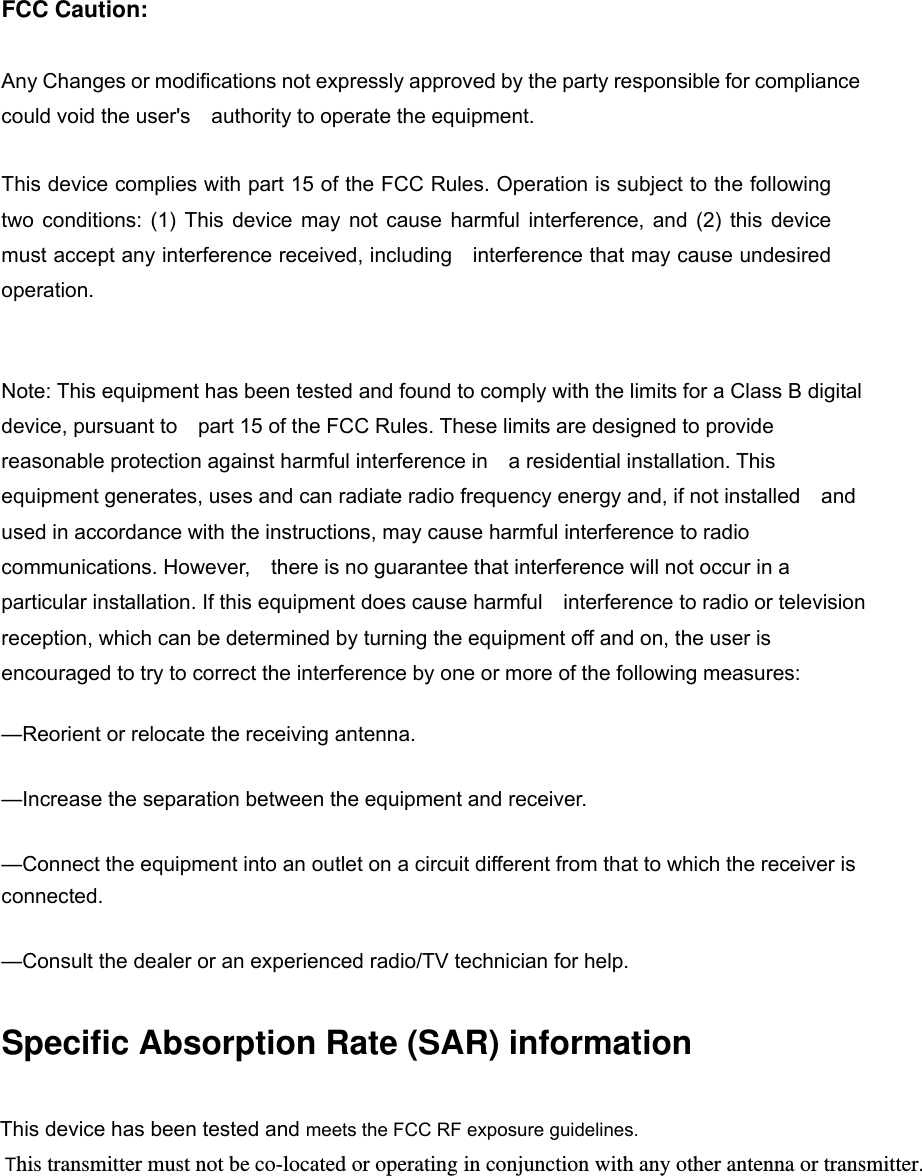 FCC Caution:  Any Changes or modifications not expressly approved by the party responsible for compliance could void the user&apos;s    authority to operate the equipment.      This device complies with part 15 of the FCC Rules. Operation is subject to the following two conditions: (1) This device may not cause harmful interference, and (2) this device must accept any interference received, including    interference that may cause undesired operation.      Note: This equipment has been tested and found to comply with the limits for a Class B digital device, pursuant to    part 15 of the FCC Rules. These limits are designed to provide reasonable protection against harmful interference in    a residential installation. This equipment generates, uses and can radiate radio frequency energy and, if not installed    and used in accordance with the instructions, may cause harmful interference to radio communications. However,    there is no guarantee that interference will not occur in a particular installation. If this equipment does cause harmful    interference to radio or television reception, which can be determined by turning the equipment off and on, the user is   encouraged to try to correct the interference by one or more of the following measures:      —Reorient or relocate the receiving antenna.      —Increase the separation between the equipment and receiver.      —Connect the equipment into an outlet on a circuit different from that to which the receiver is connected.    —Consult the dealer or an experienced radio/TV technician for help.      Specific Absorption Rate (SAR) information This device has been tested and meets the FCC RF exposure guidelines. This transmitter must not be co-located or operating in conjunction with any other antenna or transmitter. 