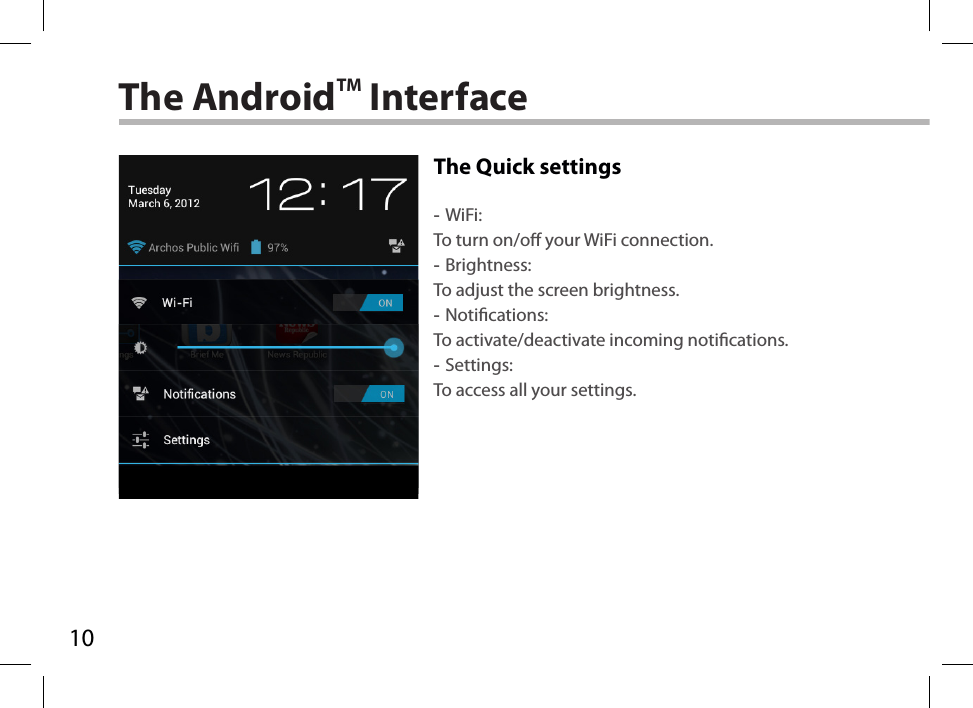 10The AndroidTM InterfaceThe Quick settings -WiFi:To turn on/o your WiFi connection. -Brightness:To adjust the screen brightness. -Notications:To activate/deactivate incoming notications. -Settings:To access all your settings.
