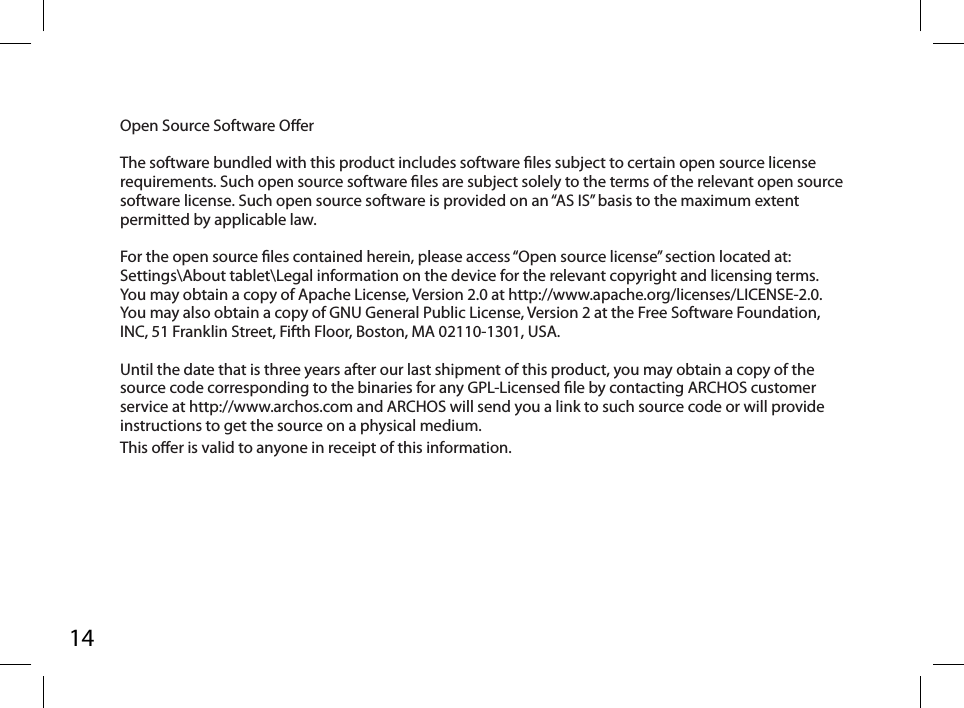 14Open Source Software Oer The software bundled with this product includes software les subject to certain open source license requirements. Such open source software les are subject solely to the terms of the relevant open source software license. Such open source software is provided on an “AS IS” basis to the maximum extent permitted by applicable law.  For the open source les contained herein, please access “Open source license” section located at: Settings\About tablet\Legal information on the device for the relevant copyright and licensing terms. You may obtain a copy of Apache License, Version 2.0 at http://www.apache.org/licenses/LICENSE-2.0. You may also obtain a copy of GNU General Public License, Version 2 at the Free Software Foundation, INC, 51 Franklin Street, Fifth Floor, Boston, MA 02110-1301, USA. Until the date that is three years after our last shipment of this product, you may obtain a copy of the source code corresponding to the binaries for any GPL-Licensed le by contacting ARCHOS customer service at http://www.archos.com and ARCHOS will send you a link to such source code or will provide instructions to get the source on a physical medium.This oer is valid to anyone in receipt of this information.