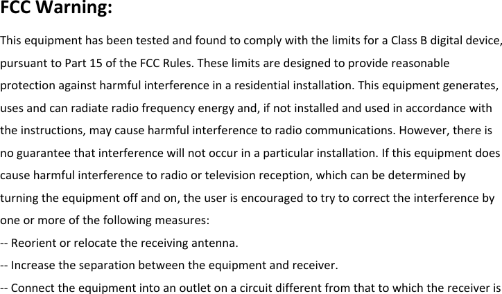 FCCWarning:ThisequipmenthasbeentestedandfoundtocomplywiththelimitsforaClassBdigitaldevice,pursuanttoPart15oftheFCCRules.Theselimitsaredesignedtoprovidereasonableprotectionagainstharmfulinterferenceinaresidentialinstallation.Thisequipmentgenerates,usesandcanradiateradiofrequencyenergyand,ifnotinstalledandusedinaccordancewiththeinstructions,maycauseharmfulinterferencetoradiocommunications.However,thereisnoguaranteethatinterferencewillnotoccurinaparticularinstallation.Ifthisequipmentdoescauseharmfulinterferencetoradioortelevisionreception,whichcanbedeterminedbyturningtheequipmentoffandon,theuserisencouragedtotrytocorrecttheinterferencebyoneormoreofthefollowingmeasures:‐‐Reorientorrelocatethereceivingantenna.‐‐Increasetheseparationbetweentheequipmentandreceiver.‐‐Connecttheequipmentintoanoutletonacircuitdifferentfromthattowhichthereceiveris