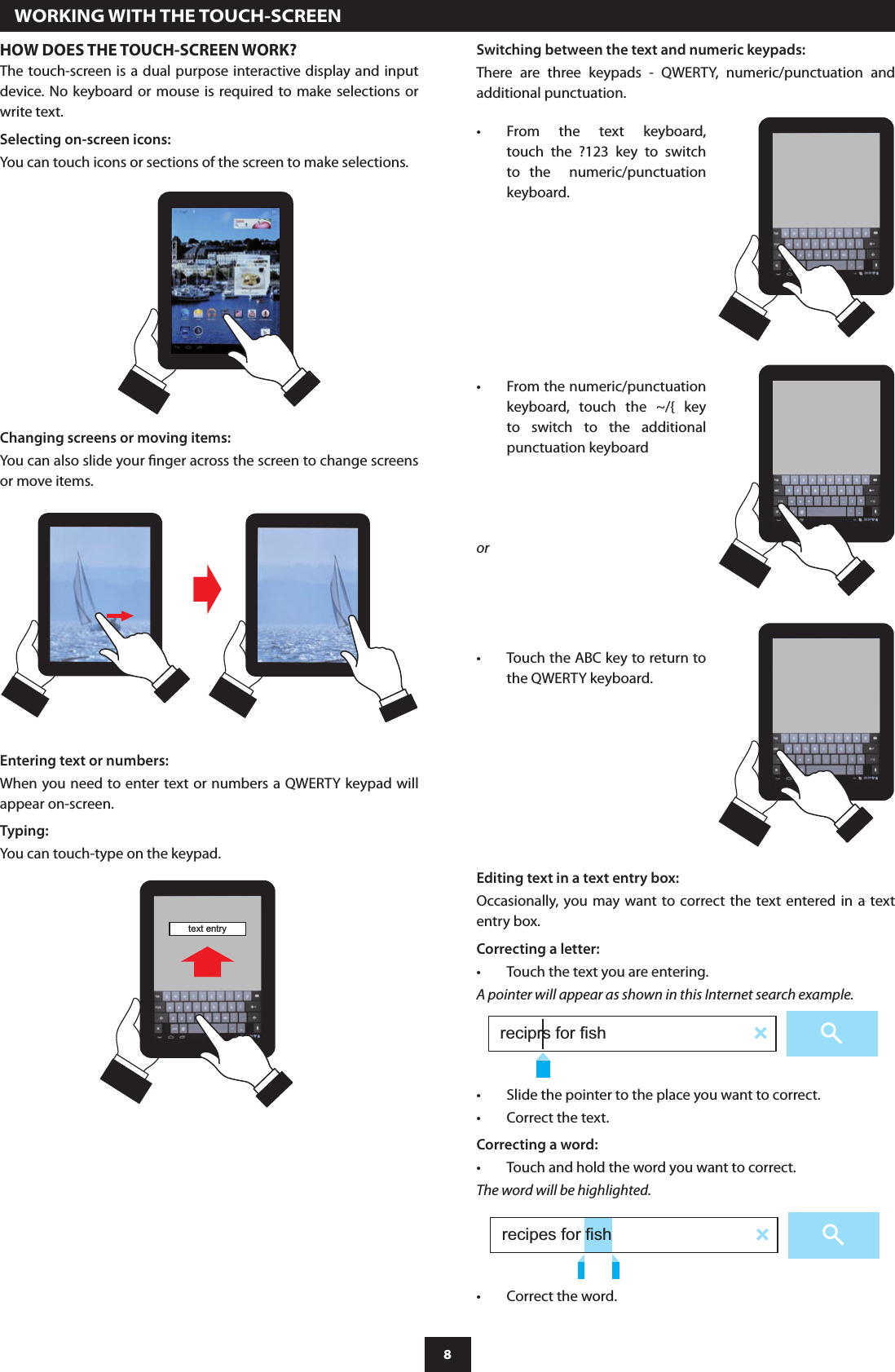 8  WORKING WITH THE TOUCH-SCREENHOW DOES THE TOUCH-SCREEN WORK?The touch-screen is a dual purpose interactive display and input device. No keyboard  or  mouse  is  required to make  selections or write text.Selecting on-screen icons:You can touch icons or sections of the screen to make selections.Switching between the text and numeric keypads:There  are  three  keypads  -  QWERTY,  numeric/punctuation  and additional punctuation.Entering text or numbers:When you need to enter text or numbers a QWERTY keypad will appear on-screen. Typing:You can touch-type on the keypad.text entryChanging screens or moving items:You can also slide your nger across the screen to change screens or move items.From  the  text  keyboard, •touch  the  ?123  key  to  switch to  the    numeric/punctuation keyboard.From the numeric/punctuation •keyboard,  touch  the  ~/{  key to  switch  to  the  additional punctuation keyboard Touch the ABC key to return to •the QWERTY keyboard.orEditing text in a text entry box:Occasionally, you may  want to correct the text  entered in a text entry box.Correcting a letter:Touch the text you are entering.•A pointer will appear as shown in this Internet search example.reciprs for fishSlide the pointer to the place you want to correct.•Correct the text.•Correcting a word:Touch and hold the word you want to correct.•The word will be highlighted.Correct the word.•recipes for fish