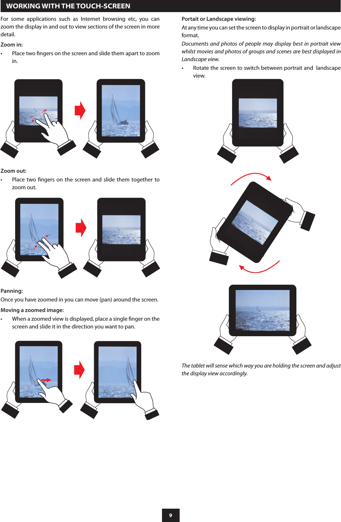 9  WORKING WITH THE TOUCH-SCREENFor  some  applications  such  as  Internet  browsing  etc,  you  can zoom the display in and out to view sections of the screen in more detail.Zoom in:Place two ngers on the screen and slide them apart to zoom •in.Zoom out:Place two ngers on the  screen  and  slide  them  together to •zoom out.Panning:Once you have zoomed in you can move (pan) around the screen.Moving a zoomed image:When a zoomed view is displayed, place a single nger on the •screen and slide it in the direction you want to pan.Portait or Landscape viewing:At any time you can set the screen to display in portrait or landscape format.Documents  and  photos of people may display  best  in  portrait view whilst movies and photos of groups and scenes are best displayed in Landscape view.Rotate the screen to switch between portrait and  landscape •view.The tablet will sense which way you are holding the screen and adjust the display view accordingly. 