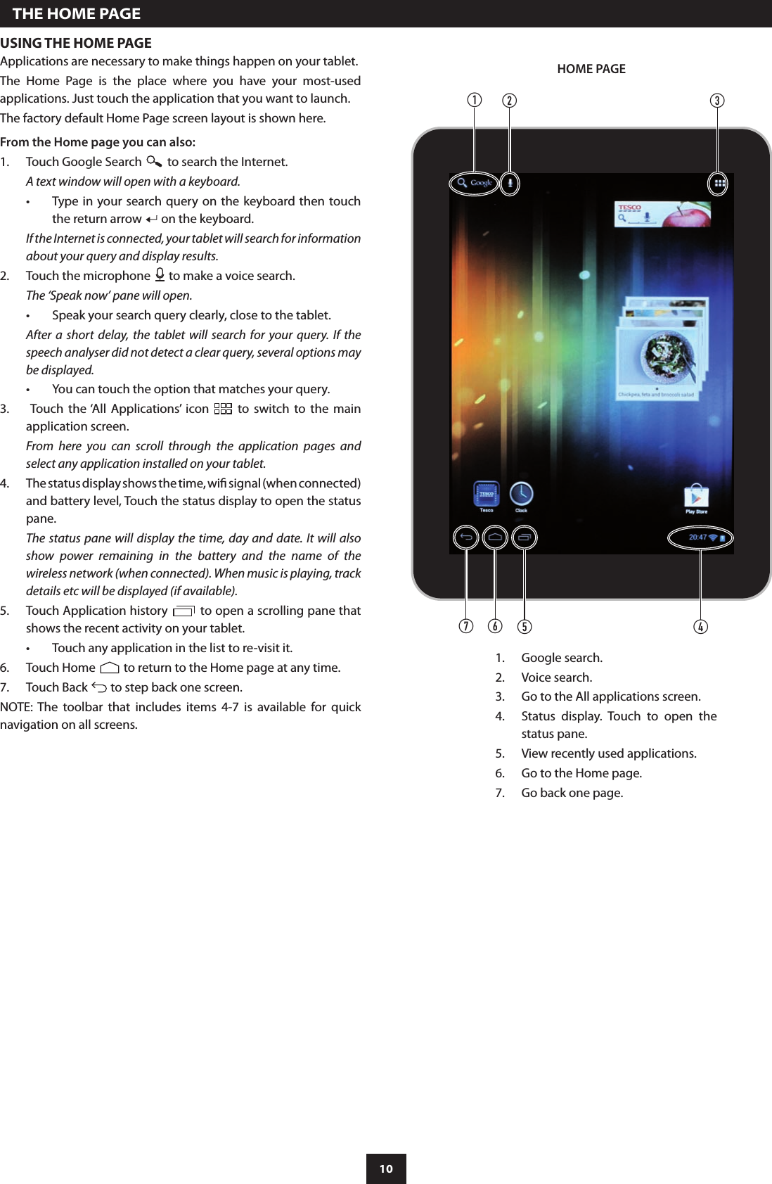 10USING THE HOME PAGEApplications are necessary to make things happen on your tablet. The  Home  Page  is  the  place  where  you  have  your  most-used applications. Just touch the application that you want to launch.The factory default Home Page screen layout is shown here.From the Home page you can also:Touch Google Search 1.   to search the Internet.A text window will open with a keyboard.Type in  your search query on the keyboard then touch •the return arrow   on the keyboard.If the Internet is connected, your tablet will search for information about your query and display results.Touch the microphone 2.   to make a voice search.The ‘Speak now’ pane will open.Speak your search query clearly, close to the tablet.•After  a  short  delay,  the  tablet  will  search  for  your query. If the speech analyser did not detect a clear query, several options may be displayed.You can touch the option that matches your query.• Touch  the ‘All  Applications’  icon 3.    to  switch  to  the  main application screen.From  here  you  can  scroll  through  the  application  pages  and select any application installed on your tablet.The status display shows the time, wi signal (when connected) 4. and battery level, Touch the status display to open the status pane.The status pane will display the  time, day and date. It will  also show  power  remaining  in  the  battery  and  the  name  of  the wireless network (when connected). When music is playing, track details etc will be displayed (if available).Touch Application history 5.   to open a scrolling pane that shows the recent activity on your tablet.Touch any application in the list to re-visit it.•Touch Home 6.   to return to the Home page at any time.Touch Back 7.   to step back one screen.NOTE: The  toolbar  that  includes  items  4-7  is  available  for  quick navigation on all screens.  THE HOME PAGEGoogle search.1. Voice search.2. Go to the All applications screen.3. Status  display.  Touch  to  open  the 4. status pane.View recently used applications.5. Go to the Home page.6. Go back one page.7. HOME PAGEdg f eabc