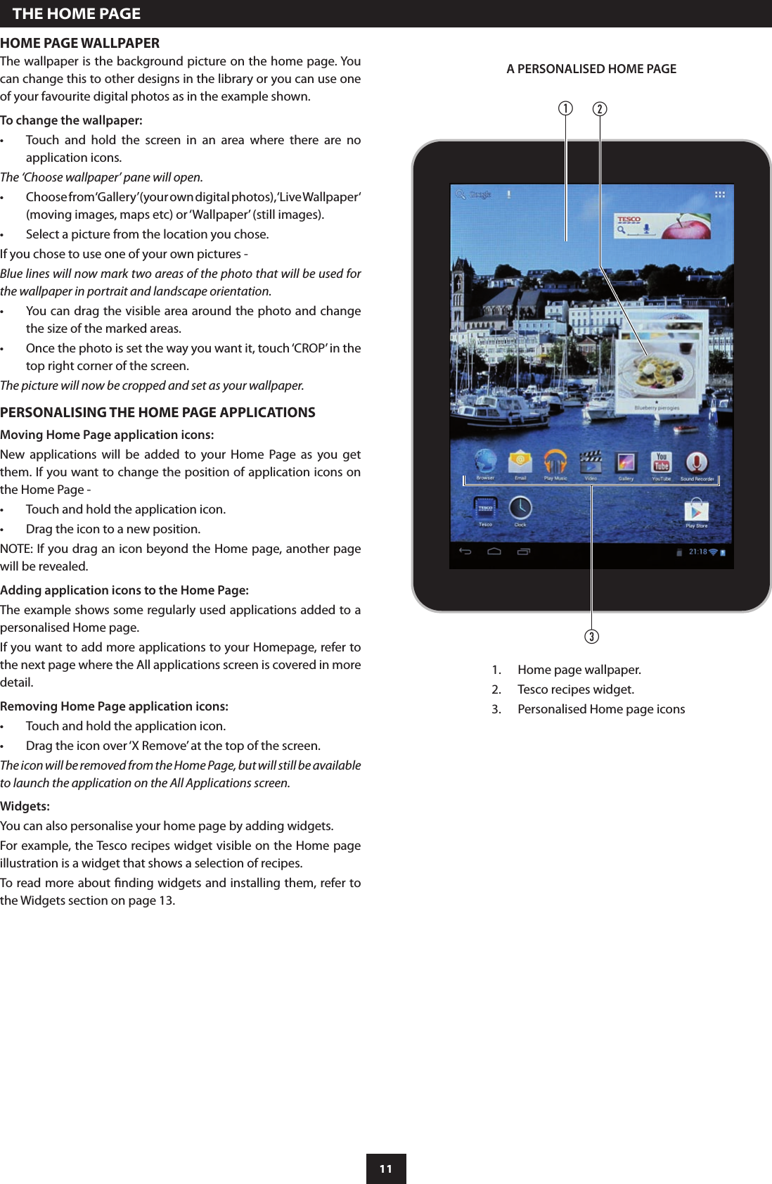 11HOME PAGE WALLPAPERThe wallpaper is the background picture on the home page. You can change this to other designs in the library or you can use one of your favourite digital photos as in the example shown.To change the wallpaper:Touch  and  hold  the  screen  in  an  area  where  there  are  no •application icons.The ‘Choose wallpaper’ pane will open.Choose from ‘Gallery’ (your own digital photos), ‘Live Wallpaper‘ •(moving images, maps etc) or ‘Wallpaper’ (still images).Select a picture from the location you chose.•If you chose to use one of your own pictures -Blue lines will now mark two areas of the photo that will be used for the wallpaper in portrait and landscape orientation.You can drag the visible area around the photo and change •the size of the marked areas.Once the photo is set the way you want it, touch ‘CROP’ in the •top right corner of the screen.The picture will now be cropped and set as your wallpaper.PERSONALISING THE HOME PAGE APPLICATIONSMoving Home Page application icons:New  applications  will  be  added  to  your  Home  Page  as  you  get them. If you want to change the position of application icons on the Home Page -Touch and hold the application icon.•Drag the icon to a new position.•NOTE: If you drag an icon beyond the Home page, another page will be revealed.Adding application icons to the Home Page:The example shows some regularly used applications added to a personalised Home page.If you want to add more applications to your Homepage, refer to the next page where the All applications screen is covered in more detail.Removing Home Page application icons:Touch and hold the application icon.•Drag the icon over ‘X Remove’ at the top of the screen.•The icon will be removed from the Home Page, but will still be available to launch the application on the All Applications screen.Widgets:You can also personalise your home page by adding widgets.For example, the Tesco recipes widget visible on the Home page illustration is a widget that shows a selection of recipes.To read more about nding widgets and installing them, refer to the Widgets section on page 13.cab  THE HOME PAGEHome page wallpaper.1. Tesco recipes widget.2. Personalised Home page icons3. A PERSONALISED HOME PAGE