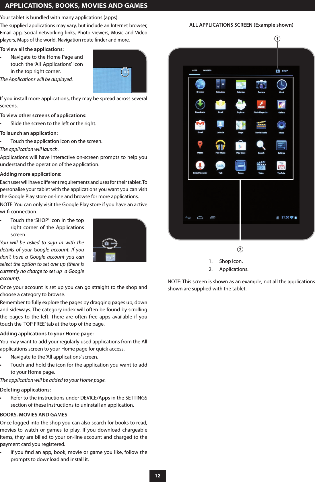 12  APPLICATIONS, BOOKS, MOVIES AND GAMESYour tablet is bundled with many applications (apps).The supplied applications may vary, but include an Internet browser, Email  app,  Social  networking  links,  Photo  viewers, Music  and  Video players, Maps of the world, Navigation route nder and more.To view all the applications:Navigate to the Home Page and •touch  the ‘All  Applications’  icon in the top right corner.The Applications will be displayed.If you install more applications, they may be spread across several screens.To view other screens of applications:Slide the screen to the left or the right.•To launch an application:Touch the application icon on the screen.•The application will launch.Applications will have interactive on-screen prompts to help you understand the operation of the application.Adding more applications:Each user will have dierent requirements and uses for their tablet. To personalise your tablet with the applications you want you can visit the Google Play store on-line and browse for more applications.NOTE: You can only visit the Google Play store if you have an active wi- connection.Touch the ‘SHOP’ icon in the top •right  corner  of  the  Applications screen.You  will  be  asked  to  sign  in  with  the details  of  your  Google  account.  If  you don’t  have  a  Google  account  you  can select the option to set one up (there is currently no charge to set up  a Google account).Once your account is set up you can go straight to the shop and choose a category to browse.Remember to fully explore the pages by dragging pages up, down and sideways. The category index will often be found by scrolling the  pages  to  the  left.  There  are  often  free  apps  available  if  you touch the ‘TOP FREE’ tab at the top of the page.Adding applications to your Home page:You may want to add your regularly used applications from the All applications screen to your Home page for quick access.Navigate to the ‘All applications’ screen.•Touch and hold the icon for the application you want to add •to your Home page.The application will be added to your Home page.Deleting applications:Refer to the instructions under DEVICE/Apps in the SETTINGS •section of these instructions to uninstall an application.BOOKS, MOVIES AND GAMESOnce logged into the shop you can also search for books to read, movies  to  watch  or  games  to  play.  If  you  download  chargeable items, they are billed to your on-line account and charged to the payment card you registered. If you nd an app, book, movie or game you like, follow the •prompts to download and install it.ALL APPLICATIONS SCREEN (Example shown)abShop icon.1. Applications.2. NOTE: This screen is shown as an example, not all the applications shown are supplied with the tablet.