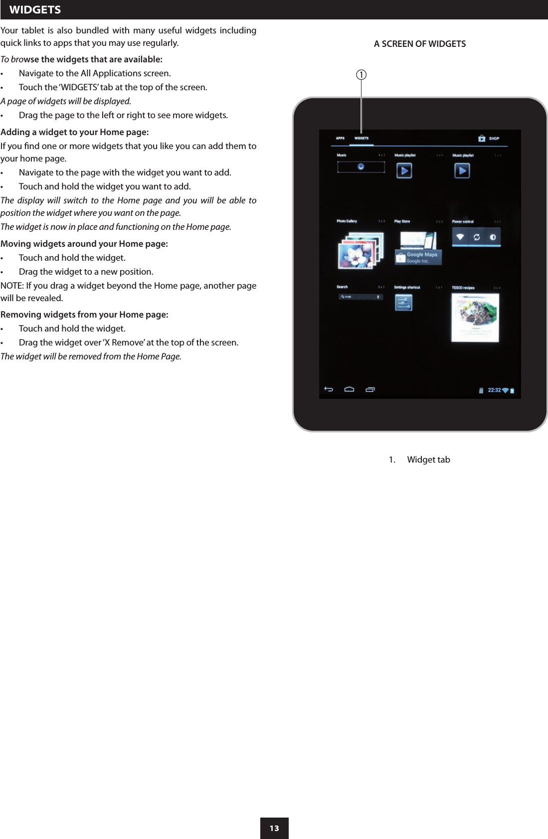 13  WIDGETSYour  tablet  is  also  bundled  with  many  useful  widgets  including quick links to apps that you may use regularly.To browse the widgets that are available:Navigate to the All Applications screen.•Touch the ‘WIDGETS’ tab at the top of the screen.•A page of widgets will be displayed.Drag the page to the left or right to see more widgets.•Adding a widget to your Home page:If you nd one or more widgets that you like you can add them to your home page.Navigate to the page with the widget you want to add.•Touch and hold the widget you want to add.•The  display  will  switch  to  the  Home  page  and  you  will  be  able  to position the widget where you want on the page.The widget is now in place and functioning on the Home page.Moving widgets around your Home page:Touch and hold the widget.•Drag the widget to a new position.•NOTE: If you drag a widget beyond the Home page, another page will be revealed.Removing widgets from your Home page:Touch and hold the widget.•Drag the widget over ‘X Remove’ at the top of the screen.•The widget will be removed from the Home Page.A SCREEN OF WIDGETSaWidget tab1. 