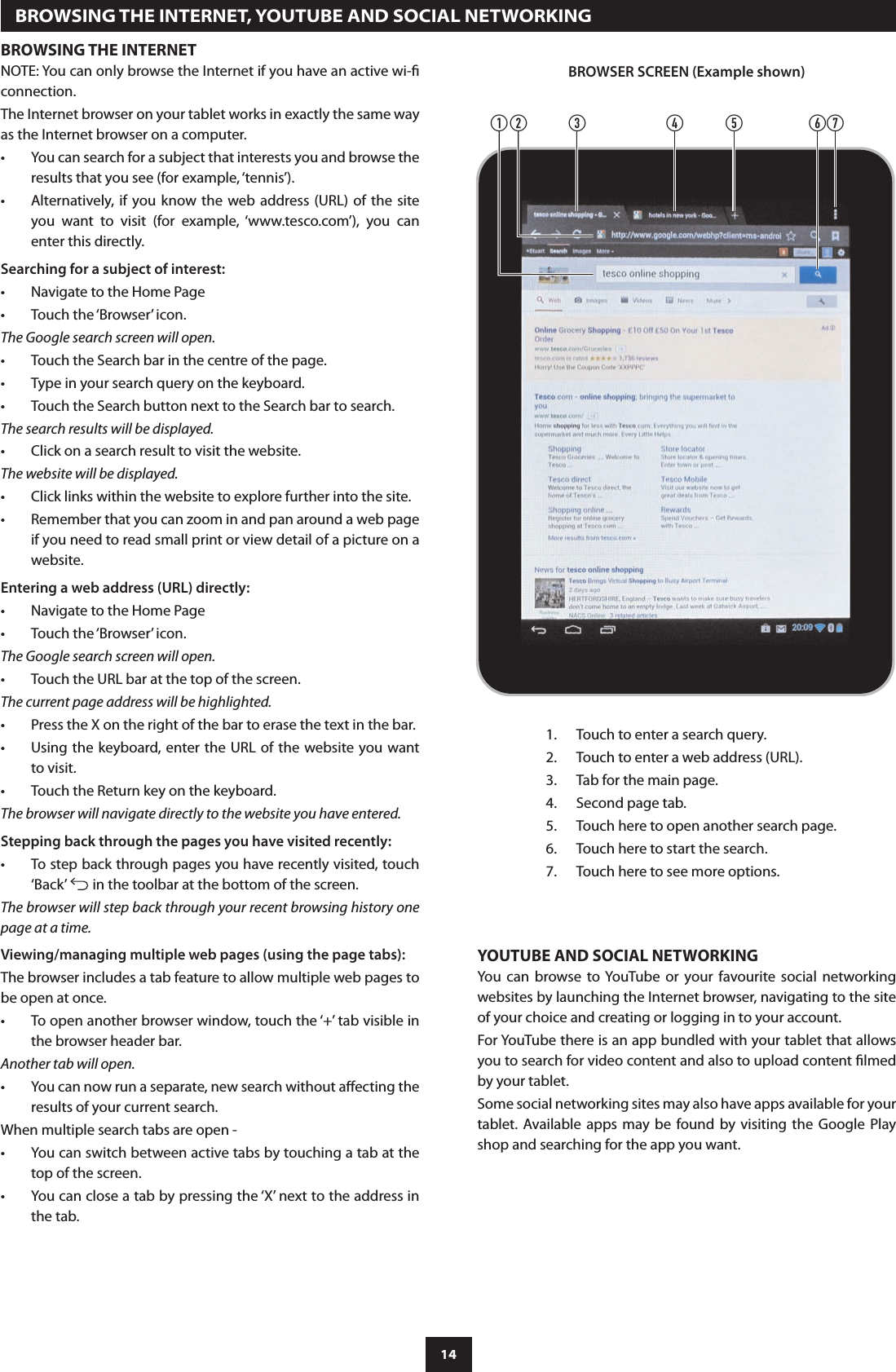 14BROWSING THE INTERNETNOTE: You can only browse the Internet if you have an active wi- connection.The Internet browser on your tablet works in exactly the same way as the Internet browser on a computer.You can search for a subject that interests you and browse the •results that you see (for example, ‘tennis’).Alternatively,  if  you know the web address  (URL)  of the site •you  want  to  visit  (for  example,  ‘www.tesco.com’),  you  can enter this directly.Searching for a subject of interest:Navigate to the Home Page•Touch the ‘Browser’ icon.•The Google search screen will open.Touch the Search bar in the centre of the page.•Type in your search query on the keyboard.•Touch the Search button next to the Search bar to search.•The search results will be displayed.Click on a search result to visit the website.•The website will be displayed.Click links within the website to explore further into the site.•Remember that you can zoom in and pan around a web page  •if you need to read small print or view detail of a picture on a website.Entering a web address (URL) directly:Navigate to the Home Page•Touch the ‘Browser’ icon.•The Google search screen will open.Touch the URL bar at the top of the screen.•The current page address will be highlighted.Press the X on the right of the bar to erase the text in the bar.•Using the keyboard, enter the URL  of the website you want •to visit. Touch the Return key on the keyboard.•The browser will navigate directly to the website you have entered.Stepping back through the pages you have visited recently:To step back through pages you have recently visited, touch •‘Back’   in the toolbar at the bottom of the screen.The browser will step back through your recent browsing history one page at a time.Viewing/managing multiple web pages (using the page tabs):The browser includes a tab feature to allow multiple web pages to be open at once.To open another browser window, touch the ‘+’ tab visible in •the browser header bar.Another tab will open.You can now run a separate, new search without aecting the •results of your current search.When multiple search tabs are open -You can switch between active tabs by touching a tab at the •top of the screen.You can close a tab by pressing the ‘X’ next to the address in •the tab.  BROWSING THE INTERNET, YOUTUBE AND SOCIAL NETWORKINGYOUTUBE AND SOCIAL NETWORKINGYou  can  browse  to YouTube  or  your  favourite  social  networking websites by launching the Internet browser, navigating to the site of your choice and creating or logging in to your account.For YouTube there is an app bundled with your tablet that allows you to search for video content and also to upload content lmed by your tablet.Some social networking sites may also have apps available for your tablet.  Available apps may be  found by visiting  the  Google  Play shop and searching for the app you want.cbadefgBROWSER SCREEN (Example shown)Touch to enter a search query.1. Touch to enter a web address (URL).2. Tab for the main page.3. Second page tab.4. Touch here to open another search page.5. Touch here to start the search.6. Touch here to see more options.7. 