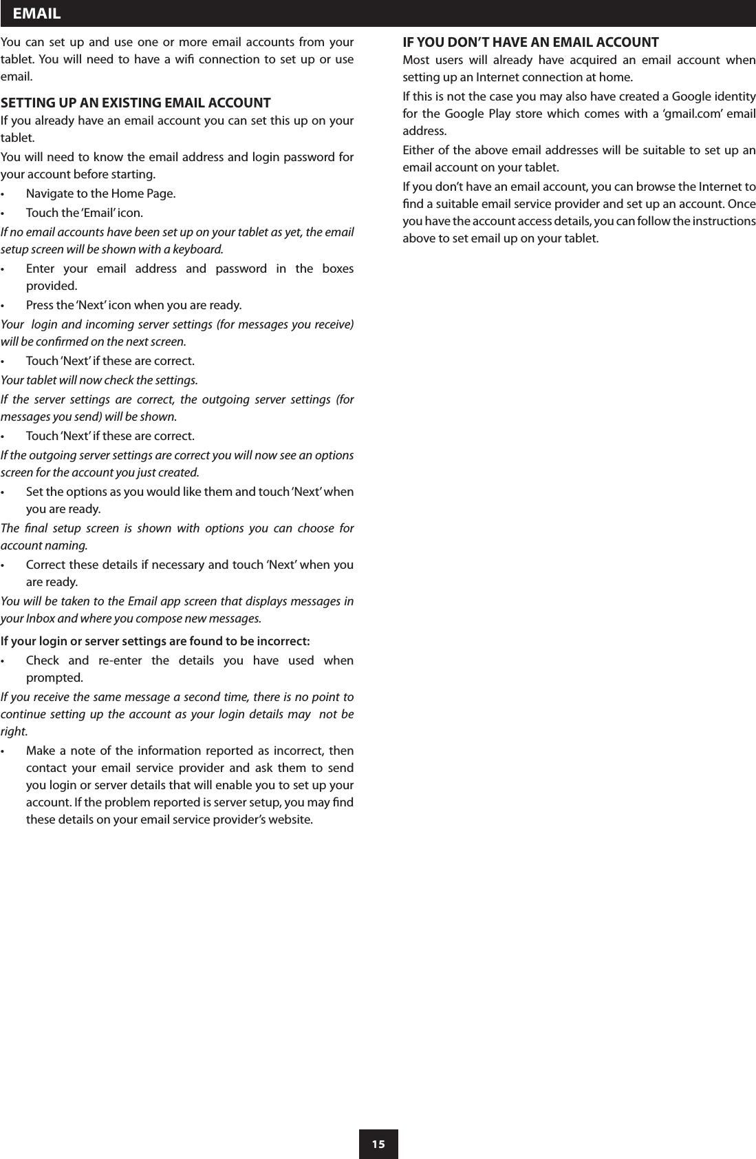 15You  can  set  up  and  use  one  or  more  email  accounts  from  your tablet. You  will  need  to  have  a  wi  connection  to  set  up  or  use email.SETTING UP AN EXISTING EMAIL ACCOUNTIf you already have an email account you can set this up on your tablet.You will need to know the email address and login password for your account before starting.Navigate to the Home Page.•Touch the ‘Email’ icon.•If no email accounts have been set up on your tablet as yet, the email setup screen will be shown with a keyboard.Enter  your  email  address  and  password  in  the  boxes •provided.Press the ‘Next’ icon when you are ready.•Your  login and  incoming server settings (for  messages you receive) will be conrmed on the next screen.Touch ‘Next’ if these are correct.•Your tablet will now check the settings.If  the  server  settings  are  correct,  the  outgoing  server  settings  (for messages you send) will be shown.Touch ‘Next’ if these are correct.•If the outgoing server settings are correct you will now see an options screen for the account you just created.Set the options as you would like them and touch ‘Next’ when •you are ready.The  nal  setup  screen  is  shown  with  options  you  can  choose  for account naming.Correct these details if necessary and touch ‘Next’ when you •are ready.You will be taken to the Email app screen that displays messages in your Inbox and where you compose new messages. If your login or server settings are found to be incorrect:Check  and  re-enter  the  details  you  have  used  when •prompted. If you receive the  same message a second time, there is no point to continue  setting  up  the  account  as  your  login  details  may    not  be right.  Make  a  note  of  the  information  reported  as  incorrect,  then •contact  your  email  service  provider  and  ask  them  to  send you login or server details that will enable you to set up your account. If the problem reported is server setup, you may nd these details on your email service provider’s website.  EMAILIF YOU DON’T HAVE AN EMAIL ACCOUNTMost  users  will  already  have  acquired  an  email  account  when setting up an Internet connection at home.If this is not the case you may also have created a Google identity for  the  Google  Play  store  which  comes  with  a ‘gmail.com’  email address.Either of the above email addresses will  be suitable to set up an email account on your tablet.If you don’t have an email account, you can browse the Internet to nd a suitable email service provider and set up an account. Once you have the account access details, you can follow the instructions above to set email up on your tablet.
