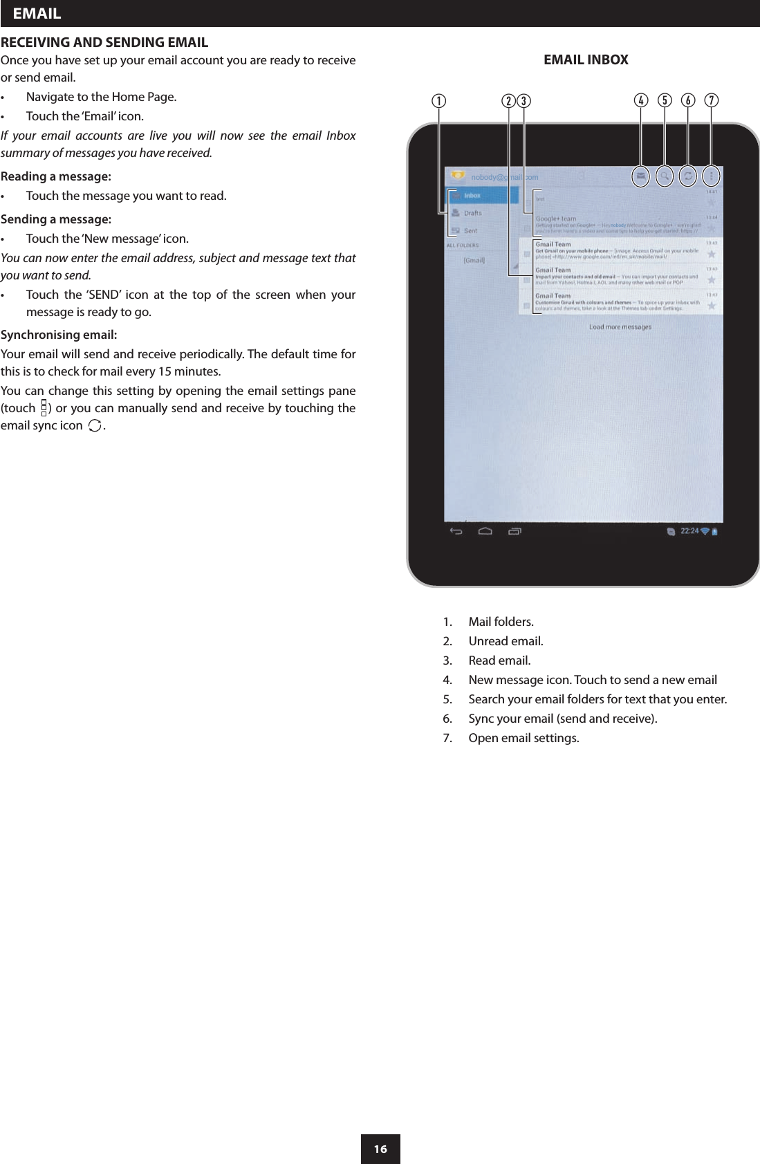 16RECEIVING AND SENDING EMAILOnce you have set up your email account you are ready to receive or send email.Navigate to the Home Page.•Touch the ‘Email’ icon.•If  your  email  accounts  are  live  you  will  now  see  the  email  Inbox summary of messages you have received. Reading a message:Touch the message you want to read.•Sending a message:Touch the ‘New message’ icon.•You can now enter the email address, subject and message text that you want to send.Touch  the ‘SEND’  icon  at  the  top  of  the  screen  when  your •message is ready to go.Synchronising email:Your email will send and receive periodically. The default time for this is to check for mail every 15 minutes.You  can  change this setting by  opening the email settings  pane (touch  ) or you can manually send and receive by touching the email sync icon  .nobodynobody@gmail.comabcdefgMail folders.1. Unread email.2. Read email.3. New message icon. Touch to send a new email4. Search your email folders for text that you enter.5. Sync your email (send and receive).6. Open email settings.7.   EMAILEMAIL INBOX
