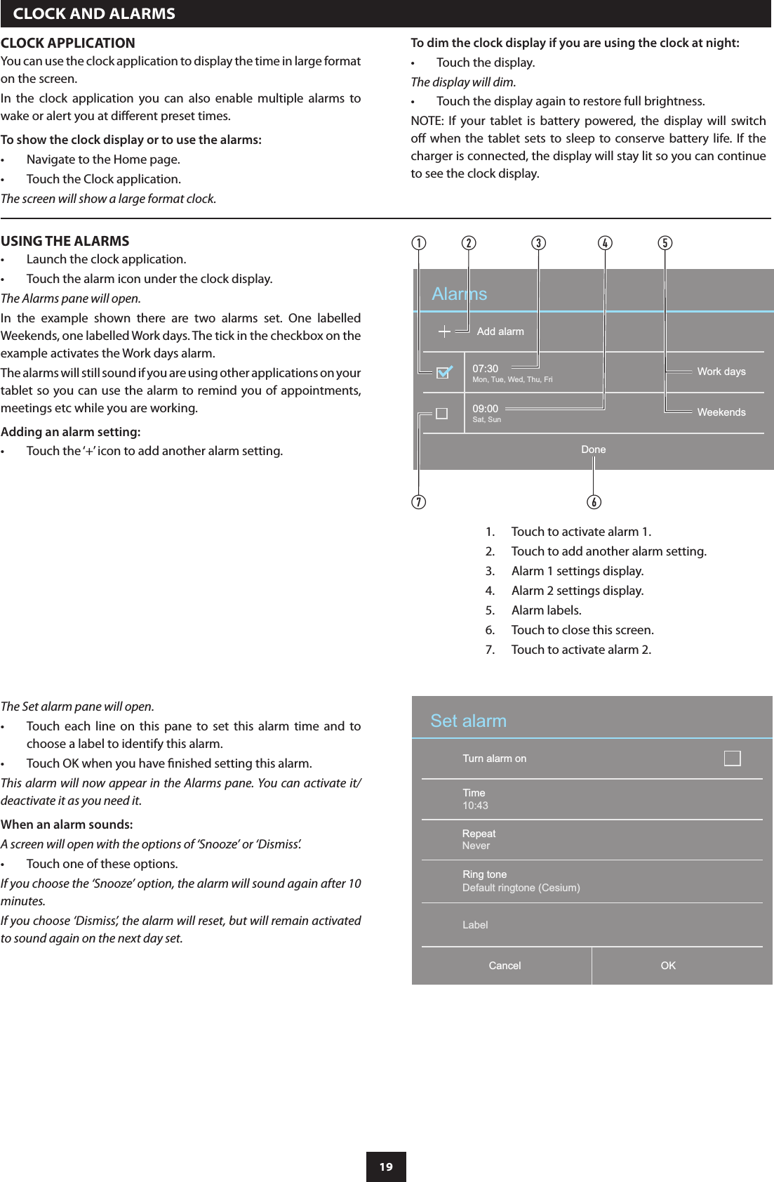 19  CLOCK AND ALARMSCLOCK APPLICATIONYou can use the clock application to display the time in large format on the screen.In  the  clock  application  you  can  also  enable  multiple  alarms  to wake or alert you at dierent preset times.To show the clock display or to use the alarms:Navigate to the Home page.•Touch the Clock application.•The screen will show a large format clock.To dim the clock display if you are using the clock at night:Touch the display.•The display will dim.Touch the display again to restore full brightness.•NOTE:  If  your  tablet  is  battery  powered,  the  display  will  switch o  when the tablet sets to sleep to conserve battery  life. If the charger is connected, the display will stay lit so you can continue to see the clock display.USING THE ALARMSLaunch the clock application.•Touch the alarm icon under the clock display.•The Alarms pane will open.In  the  example  shown  there  are  two  alarms  set.  One  labelled  Weekends, one labelled Work days. The tick in the checkbox on the example activates the Work days alarm.The alarms will still sound if you are using other applications on your tablet so you can  use the alarm to remind you of appointments, meetings etc while you are working.Adding an alarm setting:Touch the ‘+’ icon to add another alarm setting.•The Set alarm pane will open.Touch  each  line  on  this  pane  to  set  this  alarm  time  and  to •choose a label to identify this alarm.Touch OK when you have nished setting this alarm.•This alarm will now appear in the Alarms pane. You can activate it/deactivate it as you need it.When an alarm sounds:A screen will open with the options of ‘Snooze’ or ‘Dismiss’.Touch one of these options.•If you choose the ‘Snooze’ option, the alarm will sound again after 10 minutes.If you choose ‘Dismiss’, the alarm will reset, but will remain activated to sound again on the next day set. Set alarmTurn alarm onOKCancelTimeRepeatRing toneLabelDefault ringtone (Cesium)Never10:43AlarmsDoneAdd alarm07:3009:00Sat, SunMon, Tue, Wed, Thu, Fri Work daysWeekendsabcdfgeTouch to activate alarm 1.1. Touch to add another alarm setting.2. Alarm 1 settings display.3. Alarm 2 settings display.4. Alarm labels.5. Touch to close this screen.6. Touch to activate alarm 2.7. 