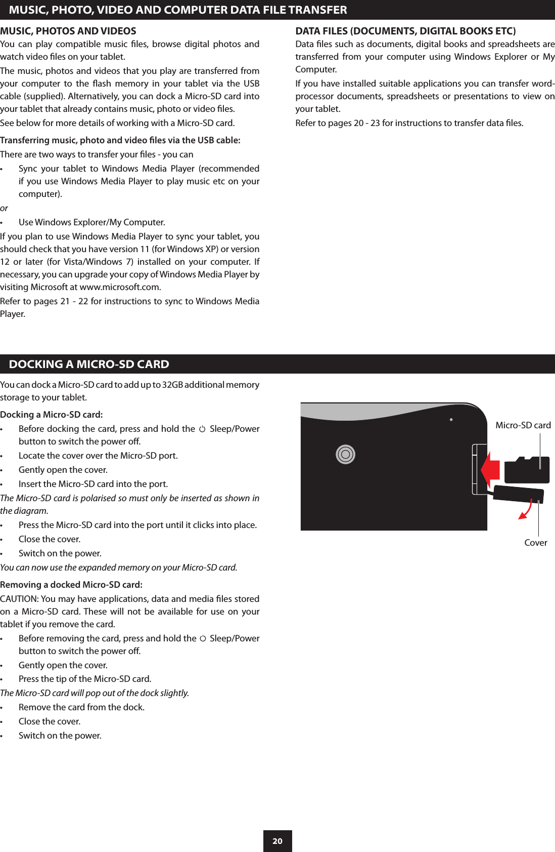 20  MUSIC, PHOTO, VIDEO AND COMPUTER DATA FILE TRANSFERMUSIC, PHOTOS AND VIDEOSYou  can  play  compatible  music  les,  browse  digital  photos  and watch video les on your tablet.The music, photos and videos that you play are transferred from your  computer  to  the  ash  memory  in  your  tablet  via  the  USB cable (supplied). Alternatively, you can dock a Micro-SD card into your tablet that already contains music, photo or video les.See below for more details of working with a Micro-SD card.Transferring music, photo and video les via the USB cable:There are two ways to transfer your les - you can Sync  your  tablet  to  Windows  Media  Player  (recommended •if you use Windows Media Player to  play  music etc on your computer).orUse Windows Explorer/My Computer.•If you plan to use Windows Media Player to sync your tablet, you should check that you have version 11 (for Windows XP) or version 12  or  later  (for  Vista/Windows  7)  installed  on  your  computer.  If necessary, you can upgrade your copy of Windows Media Player by visiting Microsoft at www.microsoft.com.Refer to pages 21 - 22 for instructions to sync to Windows Media Player.DATA FILES (DOCUMENTS, DIGITAL BOOKS ETC)Data les such as documents, digital books and spreadsheets are transferred  from  your  computer  using  Windows  Explorer  or  My Computer.If you have installed suitable applications you can transfer word-processor documents, spreadsheets  or  presentations  to  view  on your tablet.Refer to pages 20 - 23 for instructions to transfer data les.  DOCKING A MICRO-SD CARDYou can dock a Micro-SD card to add up to 32GB additional memory storage to your tablet.Docking a Micro-SD card:Before docking the card, press and hold the •  Sleep/Power button to switch the power o.Locate the cover over the Micro-SD port.•Gently open the cover.•Insert the Micro-SD card into the port.•The Micro-SD card is polarised so must only be inserted as shown in the diagram.Press the Micro-SD card into the port until it clicks into place.•Close the cover.•Switch on the power.•You can now use the expanded memory on your Micro-SD card.Removing a docked Micro-SD card:CAUTION: You may have applications, data and media les stored on  a  Micro-SD  card. These  will  not  be  available  for  use  on  your tablet if you remove the card.Before removing the card, press and hold the •  Sleep/Power button to switch the power o.Gently open the cover.•Press the tip of the Micro-SD card.•The Micro-SD card will pop out of the dock slightly.Remove the card from the dock.•Close the cover.•Switch on the power.•Micro-SD cardCover