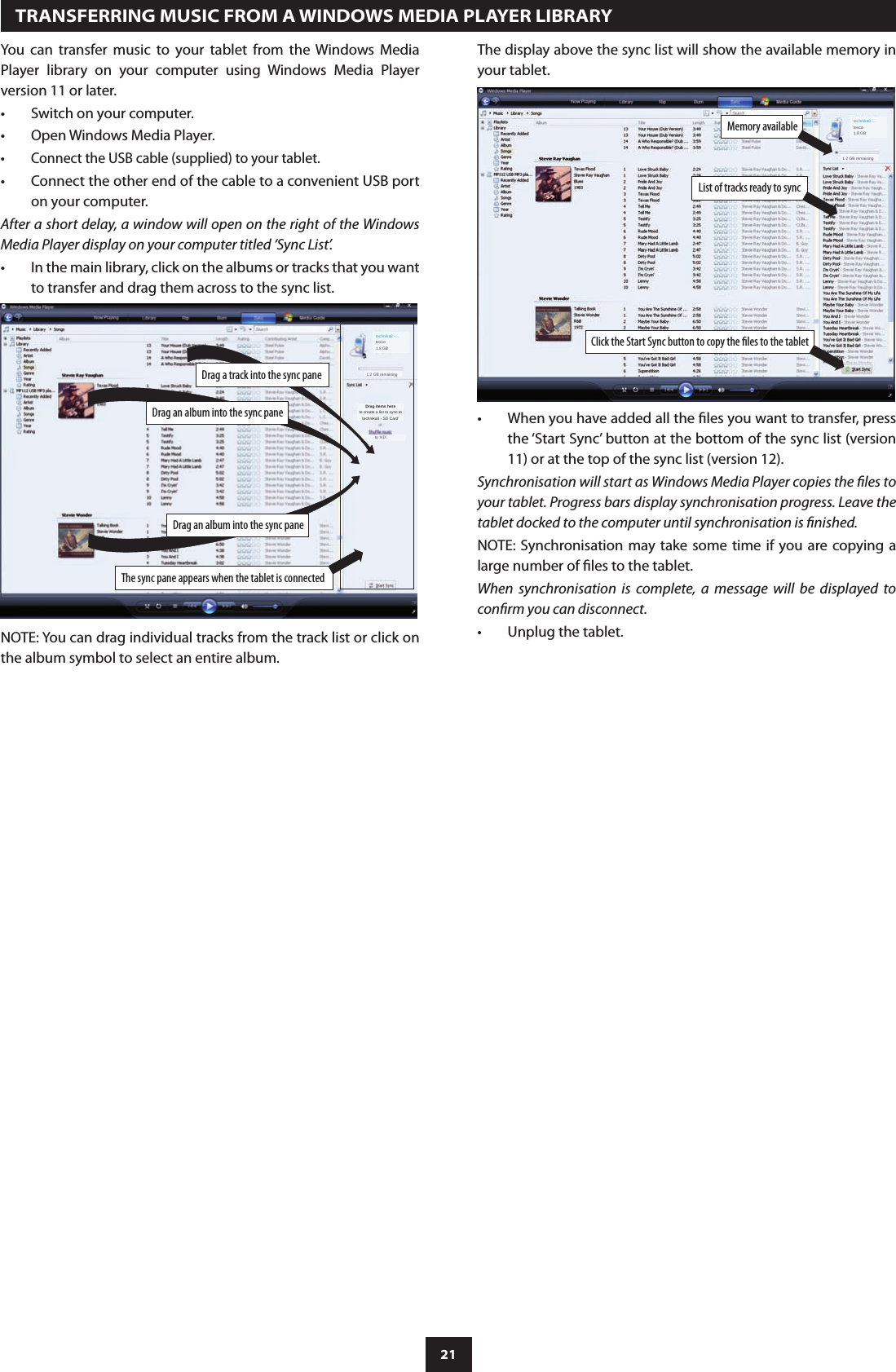 21Drag an album into the sync paneThe sync pane appears when the tablet is connectedDrag an album into the sync panetechnika8 -...tesco1.8 GB1.2 GB remainingDrag items hereto create a list to sync totechnika8 - SD Card’to ‘KD’.Drag a track into the sync pane  TRANSFERRING MUSIC FROM A WINDOWS MEDIA PLAYER LIBRARYYou  can  transfer  music  to  your  tablet  from  the  Windows  Media Player  library  on  your  computer  using  Windows  Media  Player version 11 or later.Switch on your computer.•Open Windows Media Player.•Connect the USB cable (supplied) to your tablet.•Connect the other end of the cable to a convenient USB port •on your computer.After a short delay, a window will open on the right of the Windows Media Player display on your computer titled ‘Sync List’.In the main library, click on the albums or tracks that you want •to transfer and drag them across to the sync list.List of tracks ready to syncClick the Start Sync button to copy the les to the tabletMemory available3.2 GB remaining1.2 GB remainingtechnika8 -...tesco1.8 GBNOTE: You can drag individual tracks from the track list or click on the album symbol to select an entire album.When you have added all the les you want to transfer, press •the ‘Start Sync’ button at the bottom of the sync list (version 11) or at the top of the sync list (version 12).Synchronisation will start as Windows Media Player copies the les to your tablet. Progress bars display synchronisation progress. Leave the tablet docked to the computer until synchronisation is nished.NOTE: Synchronisation may take  some time if you are copying a large number of les to the tablet.When  synchronisation  is  complete,  a  message  will  be  displayed  to conrm you can disconnect.Unplug the tablet.•The display above the sync list will show the available memory in your tablet.