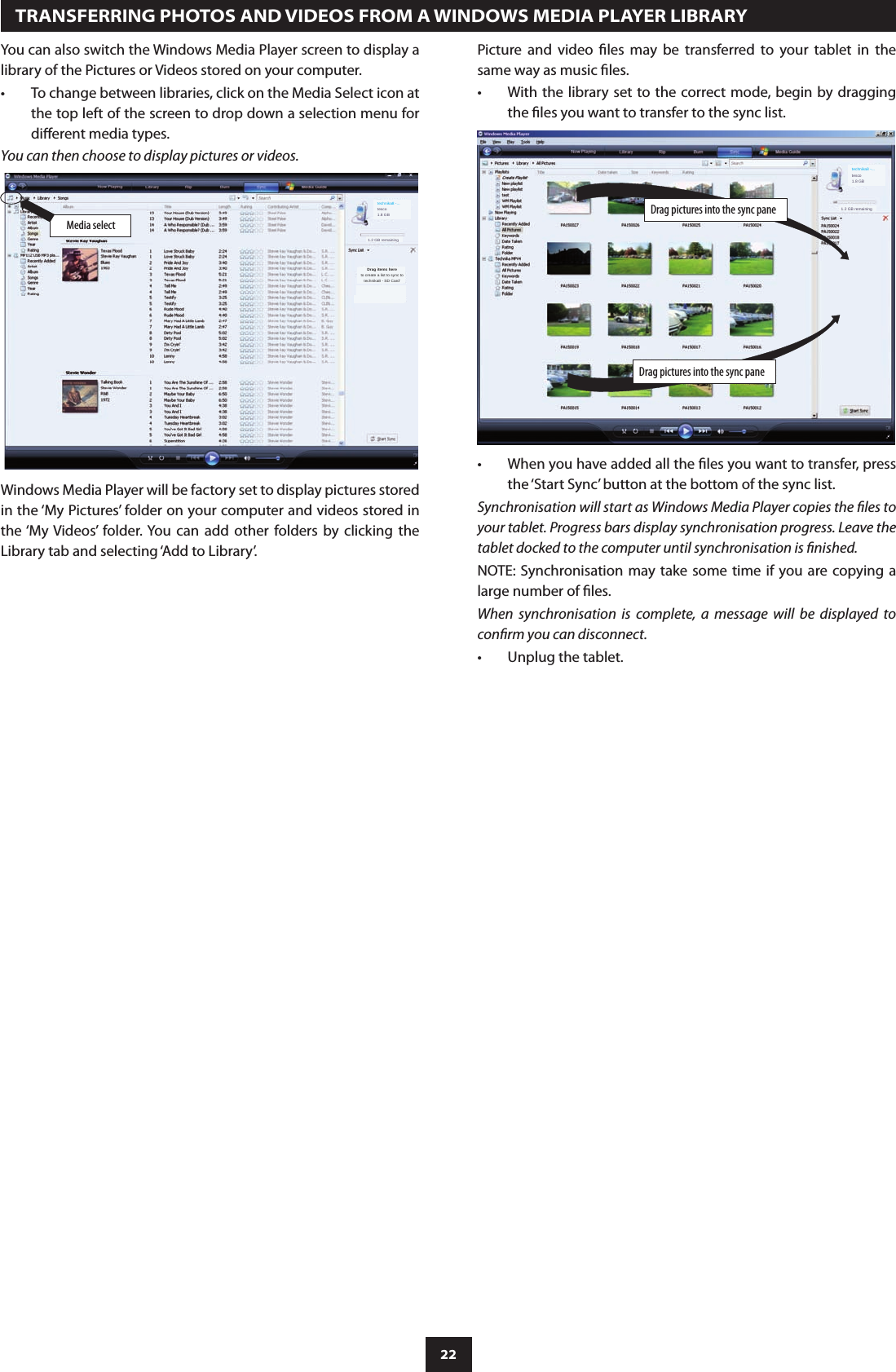 22You can also switch the Windows Media Player screen to display a library of the Pictures or Videos stored on your computer.To change between libraries, click on the Media Select icon at •the top left of the screen to drop down a selection menu for dierent media types.You can then choose to display pictures or videos.  TRANSFERRING PHOTOS AND VIDEOS FROM A WINDOWS MEDIA PLAYER LIBRARYDrag pictures into the sync paneDrag pictures into the sync pane1.2 GB remainingtechnika8 -...tesco1.8 GBMedia select1.2 GB remainingtechnika8 -...tesco1.8 GBDrag items hereto create a list to sync totechnika8 - SD Card’Windows Media Player will be factory set to display pictures stored in the ‘My Pictures’ folder on your computer and videos stored in the ‘My  Videos’  folder. You  can  add  other  folders  by  clicking  the Library tab and selecting ‘Add to Library’.When you have added all the les you want to transfer, press •the ‘Start Sync’ button at the bottom of the sync list.Synchronisation will start as Windows Media Player copies the les to your tablet. Progress bars display synchronisation progress. Leave the tablet docked to the computer until synchronisation is nished.NOTE: Synchronisation may take  some time if you are copying a large number of les.When  synchronisation  is  complete,  a  message  will  be  displayed  to conrm you can disconnect.Unplug the tablet.•Picture  and  video  les  may  be  transferred  to  your  tablet  in  the same way as music les.With the library set to the correct mode, begin by dragging •the les you want to transfer to the sync list.