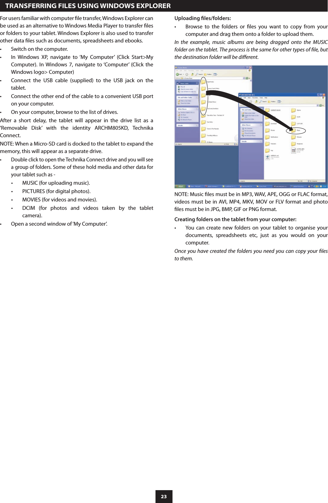 23For users familiar with computer le transfer, Windows Explorer can be used as an alternative to Windows Media Player to transfer les or folders to your tablet. Windows Explorer is also used to transfer other data les such as documents, spreadsheets and ebooks.Switch on the computer.•In  Windows  XP,  navigate  to ‘My  Computer’  (Click  Start&gt;My •Computer). In Windows  7,  navigate  to ‘Computer’  (Click  the Windows logo&gt; Computer)Connect  the  USB  cable  (supplied)  to  the  USB  jack  on  the •tablet.Connect the other end of the cable to a convenient USB port •on your computer.On your computer, browse to the list of drives.•After  a  short  delay,  the  tablet  will  appear  in  the  drive  list  as  a ‘Removable  Disk’  with  the  identity  ARCHM805KD,  Technika Connect. NOTE: When a Micro-SD card is docked to the tablet to expand the memory, this will appear as a separate drive.Double click to open the Technika Connect drive and you will see •a group of folders. Some of these hold media and other data for your tablet such as -MUSIC (for uploading music).•PICTURES (for digital photos).•MOVIES (for videos and movies).•DCIM  (for  photos  and  videos  taken  by  the  tablet •camera).Open a second window of ‘My Computer’.•  TRANSFERRING FILES USING WINDOWS EXPLORERUploading les/folders:Browse  to  the  folders  or  les  you  want  to  copy  from  your •computer and drag them onto a folder to upload them.In  the  example,  music  albums  are  being  dragged  onto  the  MUSIC folder on the tablet. The process is the same for other types of le, but the destination folder will be dierent.NOTE: Music les must be in MP3, WAV, APE, OGG or FLAC format, videos must be in AVI, MP4, MKV,  MOV or FLV format and photo les must be in JPG, BMP, GIF or PNG format.Creating folders on the tablet from your computer:You  can  create new folders on your tablet to organise your •documents,  spreadsheets  etc,  just  as  you  would  on  your computer.Once you have created the folders you need you can copy your les to them.