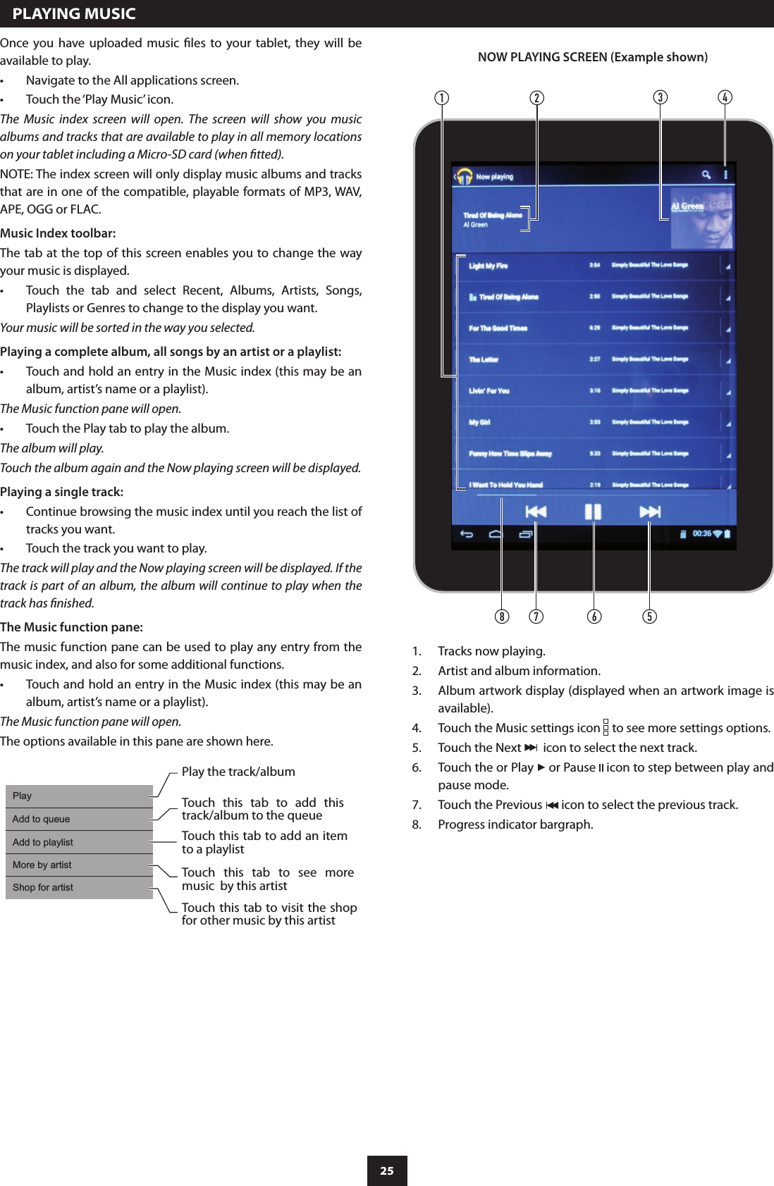 25Once  you  have uploaded  music  les  to  your  tablet,  they  will  be available to play.Navigate to the All applications screen.•Touch the ‘Play Music’ icon.•The  Music  index  screen  will  open.  The  screen  will  show  you  music albums and tracks that are available to play in all memory locations on your tablet including a Micro-SD card (when tted).NOTE: The index screen will only display music albums and tracks that are in one of the compatible, playable formats of MP3, WAV, APE, OGG or FLAC.Music Index toolbar:The tab at the top of this screen enables you to change the way your music is displayed.Touch  the  tab  and  select  Recent,  Albums,  Artists,  Songs, •Playlists or Genres to change to the display you want.Your music will be sorted in the way you selected.Playing a complete album, all songs by an artist or a playlist:Touch and hold an entry in the Music index (this may be an •album, artist’s name or a playlist).The Music function pane will open.Touch the Play tab to play the album.•The album will play.Touch the album again and the Now playing screen will be displayed.Playing a single track:Continue browsing the music index until you reach the list of •tracks you want.Touch the track you want to play.•The track will play and the Now playing screen will be displayed. If the track is part of an album, the album will continue to play when the track has nished.The Music function pane:The music function pane can be used to play any entry from the music index, and also for some additional functions.Touch and hold an entry in the Music index (this may be an •album, artist’s name or a playlist).The Music function pane will open.The options available in this pane are shown here.  PLAYING MUSICPlayAdd to queueAdd to playlistMore by artistShop for artistPlay the track/albumTouch  this  tab  to  add  this track/album to the queueTouch this tab to add an item to a playlistTouch  this  tab  to  see  more music  by this artistTouch this tab to visit the shop for other music by this artistabf eghdcNOW PLAYING SCREEN (Example shown)Tracks now playing.1. Artist and album information.2. Album artwork display (displayed when an artwork image is 3. available).Touch the Music settings icon 4.   to see more settings options.Touch the Next 5.    icon to select the next track.Touch the or Play 6.   or Pause   icon to step between play and pause mode.Touch the Previous 7.   icon to select the previous track.Progress indicator bargraph.8. 