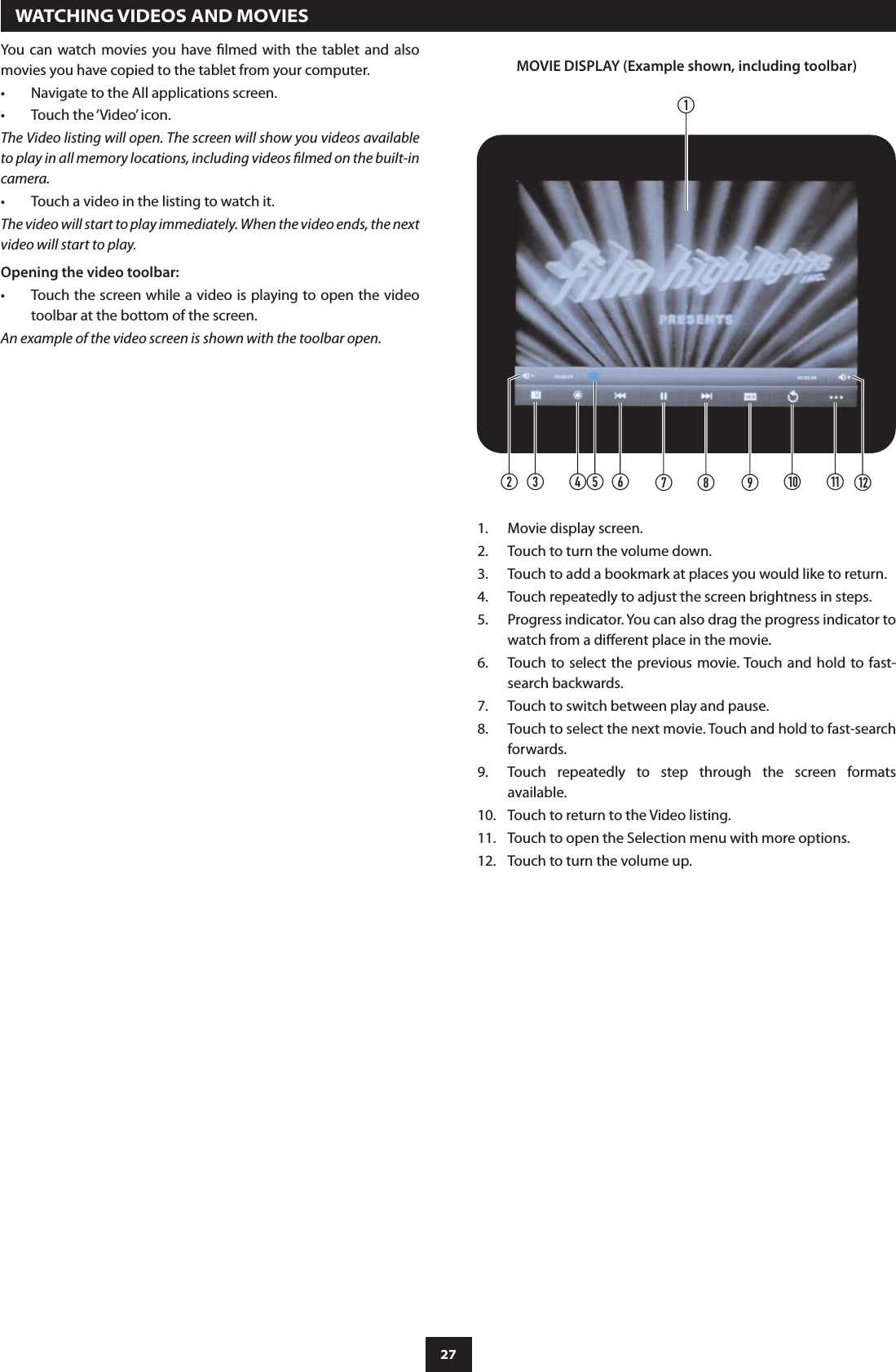 27You  can  watch movies you have  lmed  with  the  tablet  and  also movies you have copied to the tablet from your computer.Navigate to the All applications screen.•Touch the ‘Video’ icon.•The Video listing will open. The screen will show you videos available to play in all memory locations, including videos lmed on the built-in camera.Touch a video in the listing to watch it.•The video will start to play immediately. When the video ends, the next video will start to play.Opening the video toolbar:Touch the screen while a video is playing to open the video •toolbar at the bottom of the screen.An example of the video screen is shown with the toolbar open.  WATCHING VIDEOS AND MOVIESbacdfghi1!1) 1@eMOVIE DISPLAY (Example shown, including toolbar)Movie display screen.1. Touch to turn the volume down.2. Touch to add a bookmark at places you would like to return.3. Touch repeatedly to adjust the screen brightness in steps.4. Progress indicator. You can also drag the progress indicator to 5. watch from a dierent place in the movie.Touch to select the previous movie. Touch and hold  to fast-6. search backwards.Touch to switch between play and pause.7. Touch to select the next movie. Touch and hold to fast-search 8. forwards.Touch  repeatedly  to  step  through  the  screen  formats 9. available.Touch to return to the Video listing.10. Touch to open the Selection menu with more options.11. Touch to turn the volume up.12. 