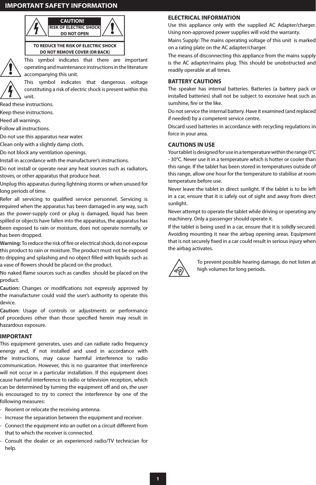 1Read these instructions. Keep these instructions. Heed all warnings. Follow all instructions. Do not use this apparatus near water. Clean only with a slightly damp cloth. Do not block any ventilation openings. Install in accordance with the manufacturer’s instructions. Do not install or operate near any heat sources such as radiators, stoves, or other apparatus that produce heat. Unplug this apparatus during lightning storms or when unused for long periods of time.Refer  all  servicing  to  qualied  service  personnel.  Servicing  is required when the apparatus has been damaged in any way, such as  the  power-supply  cord  or  plug  is  damaged,  liquid  has  been spilled or objects have fallen into the apparatus, the apparatus has been exposed  to rain or moisture, does  not operate normally,  or has been dropped.Warning: To reduce the risk of re or electrical shock, do not expose this product to rain or moisture. The product must not be exposed to dripping and splashing and no object lled with liquids such as a vase of owers should be placed on the product.No naked ame sources such as candles  should be placed on the product.Caution:  Changes  or  modications  not  expressly  approved  by the  manufacturer  could void the user’s  authority to operate this device.Caution:  Usage  of  controls  or  adjustments  or  performance of  procedures  other  than  those  specied  herein  may  result  in hazardous exposure.IMPORTANT This equipment generates, uses and  can radiate radio  frequency energy  and,  if  not  installed  and  used  in  accordance  with the  instructions,  may  cause  harmful  interference  to  radio communication.  However,  this  is no  guarantee  that  interference will  not  occur  in  a  particular  installation.  If  this  equipment  does cause harmful interference to radio or television reception, which can be determined by turning the equipment o and on, the user is  encouraged  to  try  to  correct  the  interference  by  one  of  the following measures:-   Reorient or relocate the receiving antenna.-   Increase the separation between the equipment and receiver.-   Connect the equipment into an outlet on a circuit dierent from that to which the receiver is connected.-   Consult  the  dealer  or  an  experienced  radio/TV  technician  for help. This  symbol  indicates  that  there  are  important operating and maintenance instructions in the literature accompanying this unit.This  symbol  indicates  that  dangerous  voltage constituting a risk of electric shock is present within this unit. CAUTION!RISK OF ELECTRIC SHOCKDO NOT OPENTO REDUCE THE RISK OF ELECTRIC SHOCK DO NOT REMOVE COVER (OR BACK)   IMPORTANT SAFETY INFORMATIONELECTRICAL INFORMATIONUse  this  appliance  only  with  the  supplied  AC  Adapter/charger. Using non-approved power supplies will void the warranty.Mains Supply: The mains operating voltage of this unit  is marked on a rating plate on the AC adapter/charger.The means of disconnecting this appliance from the mains supply is  the  AC  adapter/mains  plug. This  should  be  unobstructed  and readily operable at all times.BATTERY CAUTIONSThe  speaker  has  internal  batteries.  Batteries  (a  battery  pack  or installed batteries) shall not be subject to excessive heat such as sunshine, re or the like.Do not service the internal battery. Have it examined (and replaced if needed) by a competent service centre.Discard used batteries in accordance with recycling regulations in force in your area.CAUTIONS IN USEYour tablet is designed for use in a temperature within the range 0°C - 30°C. Never use it in a temperature which is hotter or cooler than this range. If the tablet has been stored in temperatures outside of this range, allow one hour for the temperature to stabilise at room temperature before use.Never leave the tablet in direct sunlight. If the tablet is to be left in a car, ensure that it is safely out of sight and away from direct sunlight.Never attempt to operate the tablet while driving or operating any machinery. Only a passenger should operate it.If the tablet is being used in a car, ensure that it is solidly secured. Avoiding mounting it near the  airbag opening areas. Equipment that is not securely xed in a car could result in serious injury when the airbag activates.To prevent possible hearing damage, do not listen at high volumes for long periods.