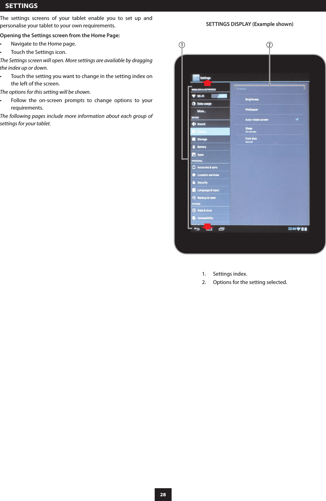 28  SETTINGSThe  settings  screens  of  your  tablet  enable  you  to  set  up  and personalise your tablet to your own requirements.Opening the Settings screen from the Home Page:Navigate to the Home page.•Touch the Settings icon.•The Settings screen will open. More settings are available by dragging the index up or down.Touch the setting you want to change in the setting index on •the left of the screen.The options for this setting will be shown.Follow  the  on-screen  prompts  to  change  options  to  your •requirements.The following pages include more information about each group of settings for your tablet.abSETTINGS DISPLAY (Example shown)Settings index.1. Options for the setting selected.2. 