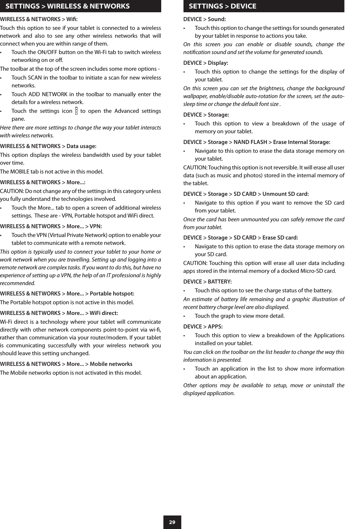29DEVICE &gt; Sound:Touch this option to change the settings for sounds generated •by your tablet in response to actions you take.On  this  screen  you  can  enable  or  disable  sounds,  change  the notication sound and set the volume for generated sounds.DEVICE &gt; Display:Touch  this  option  to  change  the  settings  for  the  display  of •your tablet.On  this  screen  you  can  set  the  brightness,  change  the  background wallpaper, enable/disable auto-rotation for the screen, set the auto-sleep time or change the default font size .DEVICE &gt; Storage:Touch  this  option  to  view  a  breakdown  of  the  usage  of •memory on your tablet.DEVICE &gt; Storage &gt; NAND FLASH &gt; Erase Internal Storage:Navigate to this option to erase the data storage memory on •your tablet.CAUTION: Touching this option is not reversible. It will erase all user data (such as music and photos) stored in the internal memory of the tablet.DEVICE &gt; Storage &gt; SD CARD &gt; Unmount SD card:Navigate  to  this  option  if  you  want  to  remove  the  SD  card •from your tablet.Once the card has been unmounted you can safely remove the card from your tablet.DEVICE &gt; Storage &gt; SD CARD &gt; Erase SD card:Navigate to this option to erase the data storage memory on •your SD card.CAUTION: Touching  this  option  will  erase  all  user  data  including apps stored in the internal memory of a docked Micro-SD card.DEVICE &gt; BATTERY:Touch this option to see the charge status of the battery.•An  estimate  of  battery  life  remaining  and  a  graphic  illustration  of recent battery charge level are also displayed.Touch the graph to view more detail.•DEVICE &gt; APPS:Touch  this  option  to  view  a  breakdown  of  the  Applications •installed on your tablet.You can click on the toolbar on the list header to change the way this information is presented.Touch  an  application  in  the  list  to  show  more  information •about an application.Other  options  may  be  available  to  setup,  move  or  uninstall  the displayed application.  SETTINGS &gt; WIRELESS &amp; NETWORKSWIRELESS &amp; NETWORKS &gt; Wi:Touch this option to see if your tablet is connected to a wireless network  and  also  to  see  any  other  wireless  networks  that  will connect when you are within range of them.Touch the ON/OFF button on the Wi-Fi tab to switch wireless •networking on or o.The toolbar at the top of the screen includes some more options -Touch SCAN in the toolbar to initiate a scan for new wireless •networks.Touch  ADD  NETWORK  in  the  toolbar  to  manually  enter  the •details for a wireless network.Touch  the  settings  icon •   to  open  the  Advanced  settings pane.Here there are more settings to change the way your tablet interacts with wireless networks.WIRELESS &amp; NETWORKS &gt; Data usage:This option displays the wireless bandwidth  used  by  your tablet over time.The MOBILE tab is not active in this model.WIRELESS &amp; NETWORKS &gt; More...:CAUTION: Do not change any of the settings in this category unless you fully understand the technologies involved.Touch the More... tab to open a screen of additional wireless •settings.  These are - VPN, Portable hotspot and WiFi direct.WIRELESS &amp; NETWORKS &gt; More... &gt; VPN:Touch the VPN (Virtual Private Network) option to enable your •tablet to communicate with a remote network.This option  is typically used to connect your tablet to your home or work network when you are travelling. Setting up and logging into a remote network are complex tasks. If you want to do this, but have no experience of setting up a VPN, the help of an IT professional is highly recommended.WIRELESS &amp; NETWORKS &gt; More... &gt; Portable hotspot:The Portable hotspot option is not active in this model.WIRELESS &amp; NETWORKS &gt; More... &gt; WiFi direct:Wi-Fi direct is a  technology  where your tablet will  communicate directly with other network components point-to-point  via wi-, rather than communication via your router/modem. If your tablet is  communicating  successfully  with  your  wireless  network  you should leave this setting unchanged.WIRELESS &amp; NETWORKS &gt; More... &gt; Mobile networksThe Mobile networks option is not activated in this model.  SETTINGS &gt; DEVICE