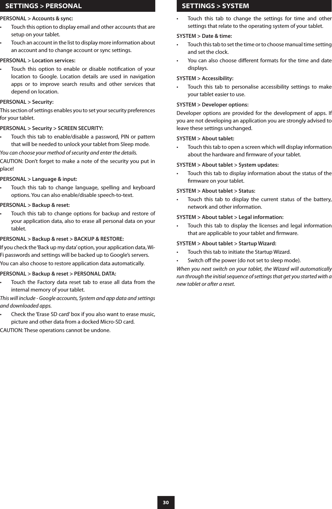 30Touch  this  tab  to  change  the  settings  for  time  and  other •settings that relate to the operating system of your tablet.SYSTEM &gt; Date &amp; time:Touch this tab to set the time or to choose manual time setting •and set the clock.You can also choose dierent formats for the time and date •displays. SYSTEM &gt; Accessibility:Touch  this  tab  to  personalise  accessibility  settings  to  make •your tablet easier to use.SYSTEM &gt; Developer options:Developer  options  are  provided  for  the  development  of  apps.  If you are not developing an application you are strongly advised to leave these settings unchanged.SYSTEM &gt; About tablet:Touch this tab to open a screen which will display information •about the hardware and rmware of your tablet.SYSTEM &gt; About tablet &gt; System updates:Touch this tab to display information about the status of the •rmware on your tablet.SYSTEM &gt; About tablet &gt; Status:Touch  this  tab  to  display  the  current  status  of  the  battery, •network and other information.SYSTEM &gt; About tablet &gt; Legal information:Touch  this  tab  to display the licenses and legal information •that are applicable to your tablet and rmware.SYSTEM &gt; About tablet &gt; Startup Wizard:Touch this tab to initiate the Startup Wizard.•Switch o the power (do not set to sleep mode).•When you next switch on your tablet, the Wizard will automatically run through the initial sequence of settings that get you started with a new tablet or after a reset.PERSONAL &gt; Accounts &amp; sync:Touch this option to display email and other accounts that are •setup on your tablet.Touch an account in the list to display more information about •an account and to change account or sync settings.PERSONAL &gt; Location services:Touch  this  option  to  enable  or  disable  notication  of  your •location  to  Google.  Location  details  are  used  in  navigation apps  or  to  improve  search  results  and  other  services  that depend on location.PERSONAL &gt; Security:This section of settings enables you to set your security preferences for your tablet.PERSONAL &gt; Security &gt; SCREEN SECURITY: Touch this tab to  enable/disable a password, PIN  or pattern •that will be needed to unlock your tablet from Sleep mode.You can choose your method of security and enter the details.CAUTION: Don’t forget to make a note of the security you put in place!PERSONAL &gt; Language &amp; input:Touch  this  tab  to  change  language,  spelling  and  keyboard •options. You can also enable/disable speech-to-text.PERSONAL &gt; Backup &amp; reset:Touch this tab to change  options  for backup and restore of •your application data, also to erase all personal data on your tablet.PERSONAL &gt; Backup &amp; reset &gt; BACKUP &amp; RESTORE:If you check the ‘Back up my data’ option, your application data, Wi-Fi passwords and settings will be backed up to Google’s servers.You can also choose to restore application data automatically. PERSONAL &gt; Backup &amp; reset &gt; PERSONAL DATA:Touch  the  Factory  data  reset  tab  to  erase  all  data  from  the •internal memory of your tablet.This will include - Google accounts, System and app data and settings and downloaded apps.Check the ‘Erase SD card’ box if you also want to erase music, •picture and other data from a docked Micro-SD card.CAUTION: These operations cannot be undone.  SETTINGS &gt; PERSONAL   SETTINGS &gt; SYSTEM