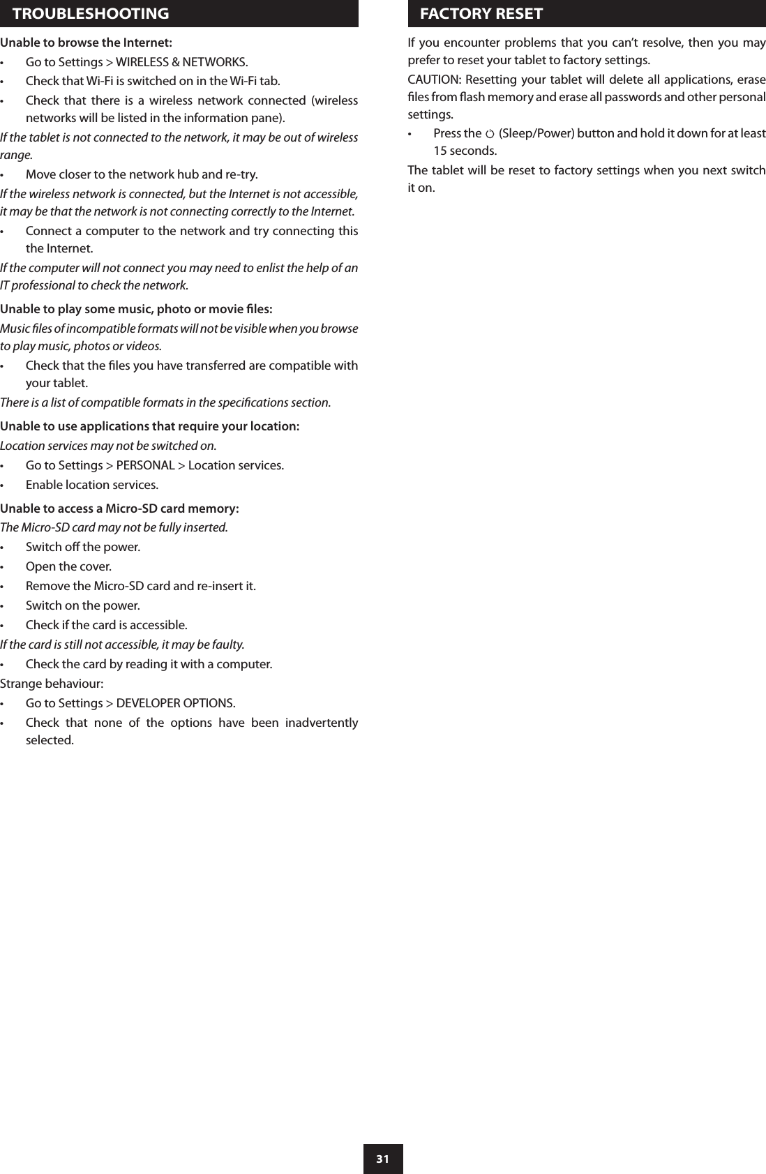31   TROUBLESHOOTINGUnable to browse the Internet:Go to Settings &gt; WIRELESS &amp; NETWORKS.•Check that Wi-Fi is switched on in the Wi-Fi tab.•Check  that  there  is  a  wireless  network  connected  (wireless •networks will be listed in the information pane).If the tablet is not connected to the network, it may be out of wireless range.Move closer to the network hub and re-try.•If the wireless network is connected, but the Internet is not accessible, it may be that the network is not connecting correctly to the Internet.Connect a computer to the network and try connecting this •the Internet.If the computer will not connect you may need to enlist the help of an IT professional to check the network.Unable to play some music, photo or movie les:Music les of incompatible formats will not be visible when you browse to play music, photos or videos. Check that the les you have transferred are compatible with •your tablet.There is a list of compatible formats in the specications section.Unable to use applications that require your location:Location services may not be switched on.Go to Settings &gt; PERSONAL &gt; Location services.•Enable location services. •Unable to access a Micro-SD card memory:The Micro-SD card may not be fully inserted.Switch o the power.•Open the cover.•Remove the Micro-SD card and re-insert it.•Switch on the power.•Check if the card is accessible.•If the card is still not accessible, it may be faulty.Check the card by reading it with a computer.•Strange behaviour:Go to Settings &gt; DEVELOPER OPTIONS.•Check  that  none  of  the  options  have  been  inadvertently •selected.   FACTORY RESETIf  you  encounter problems that you can’t  resolve, then you may prefer to reset your tablet to factory settings.CAUTION: Resetting your tablet  will delete all applications, erase les from ash memory and erase all passwords and other personal settings.Press the •  (Sleep/Power) button and hold it down for at least 15 seconds.The tablet will be reset to factory settings when you next switch it on.