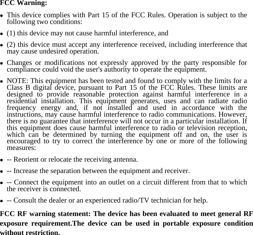 FCC Warning: z This device complies with Part 15 of the FCC Rules. Operation is subject to the following two conditions:   z (1) this device may not cause harmful interference, and z (2) this device must accept any interference received, including interference that may cause undesired operation. z Changes or modifications not expressly approved by the party responsible for compliance could void the user&apos;s authority to operate the equipment. z NOTE: This equipment has been tested and found to comply with the limits for a Class B digital device, pursuant to Part 15 of the FCC Rules. These limits are designed to provide reasonable protection against harmful interference in a residential installation. This equipment generates, uses and can radiate radio frequency energy and, if not installed and used in accordance with the instructions, may cause harmful interference to radio communications. However, there is no guarantee that interference will not occur in a particular installation. If this equipment does cause harmful interference to radio or television reception, which can be determined by turning the equipment off and on, the user is encouraged to try to correct the interference by one or more of the following measures: z -- Reorient or relocate the receiving antenna. z -- Increase the separation between the equipment and receiver. z -- Connect the equipment into an outlet on a circuit different from that to which the receiver is connected. z -- Consult the dealer or an experienced radio/TV technician for help. FCC RF warning statement: The device has been evaluated to meet general RF exposure requirement.The device can be used in portable exposure condition without restriction.     